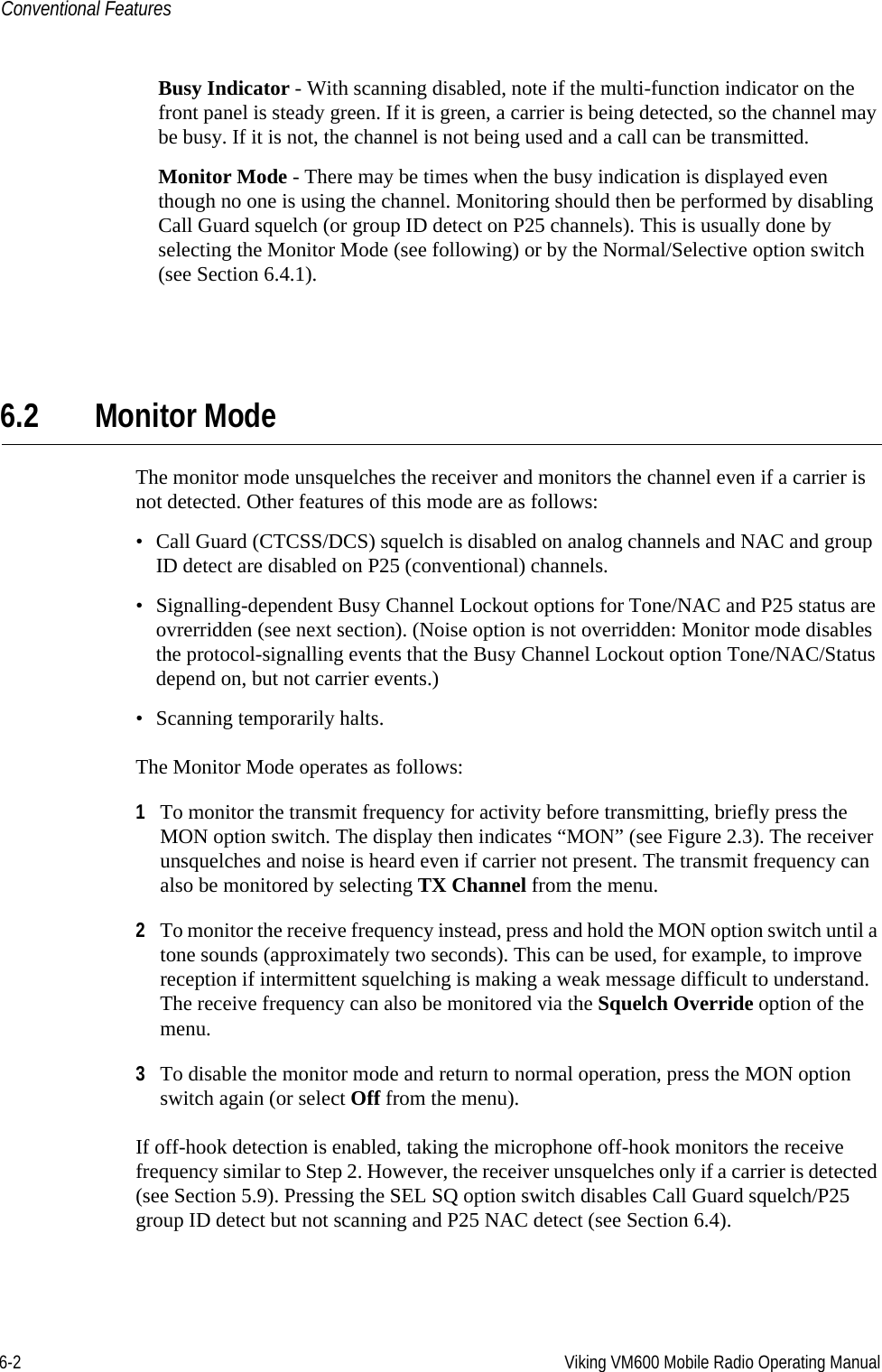 6-2 Viking VM600 Mobile Radio Operating ManualConventional FeaturesBusy Indicator - With scanning disabled, note if the multi-function indicator on the front panel is steady green. If it is green, a carrier is being detected, so the channel may be busy. If it is not, the channel is not being used and a call can be transmitted.Monitor Mode - There may be times when the busy indication is displayed even though no one is using the channel. Monitoring should then be performed by disabling Call Guard squelch (or group ID detect on P25 channels). This is usually done by selecting the Monitor Mode (see following) or by the Normal/Selective option switch (see Section 6.4.1).6.2 Monitor ModeThe monitor mode unsquelches the receiver and monitors the channel even if a carrier is not detected. Other features of this mode are as follows:• Call Guard (CTCSS/DCS) squelch is disabled on analog channels and NAC and group ID detect are disabled on P25 (conventional) channels.• Signalling-dependent Busy Channel Lockout options for Tone/NAC and P25 status are ovrerridden (see next section). (Noise option is not overridden: Monitor mode disables the protocol-signalling events that the Busy Channel Lockout option Tone/NAC/Status depend on, but not carrier events.)• Scanning temporarily halts.The Monitor Mode operates as follows:1To monitor the transmit frequency for activity before transmitting, briefly press the MON option switch. The display then indicates “MON” (see Figure 2.3). The receiver unsquelches and noise is heard even if carrier not present. The transmit frequency can also be monitored by selecting TX Channel from the menu.2To monitor the receive frequency instead, press and hold the MON option switch until a tone sounds (approximately two seconds). This can be used, for example, to improve reception if intermittent squelching is making a weak message difficult to understand. The receive frequency can also be monitored via the Squelch Override option of the menu.3To disable the monitor mode and return to normal operation, press the MON option switch again (or select Off from the menu).If off-hook detection is enabled, taking the microphone off-hook monitors the receive frequency similar to Step 2. However, the receiver unsquelches only if a carrier is detected (see Section 5.9). Pressing the SEL SQ option switch disables Call Guard squelch/P25 group ID detect but not scanning and P25 NAC detect (see Section 6.4).Draft 4/29/2014