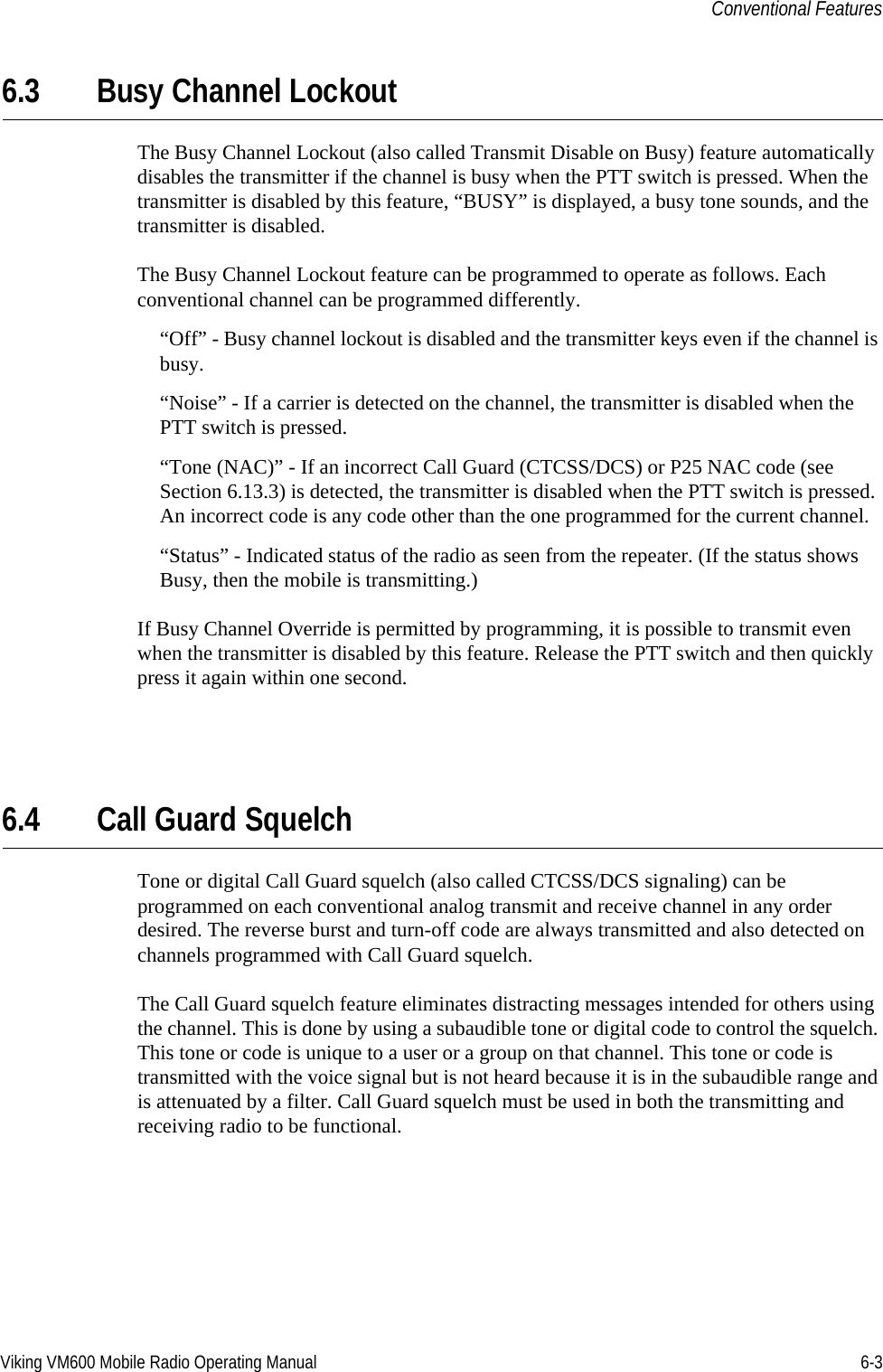 Viking VM600 Mobile Radio Operating Manual 6-3Conventional Features6.3 Busy Channel LockoutThe Busy Channel Lockout (also called Transmit Disable on Busy) feature automatically disables the transmitter if the channel is busy when the PTT switch is pressed. When the transmitter is disabled by this feature, “BUSY” is displayed, a busy tone sounds, and the transmitter is disabled.The Busy Channel Lockout feature can be programmed to operate as follows. Each conventional channel can be programmed differently.“Off” - Busy channel lockout is disabled and the transmitter keys even if the channel is busy.“Noise” - If a carrier is detected on the channel, the transmitter is disabled when the PTT switch is pressed.“Tone (NAC)” - If an incorrect Call Guard (CTCSS/DCS) or P25 NAC code (see Section 6.13.3) is detected, the transmitter is disabled when the PTT switch is pressed. An incorrect code is any code other than the one programmed for the current channel.“Status” - Indicated status of the radio as seen from the repeater. (If the status shows Busy, then the mobile is transmitting.)If Busy Channel Override is permitted by programming, it is possible to transmit even when the transmitter is disabled by this feature. Release the PTT switch and then quickly press it again within one second.6.4 Call Guard SquelchTone or digital Call Guard squelch (also called CTCSS/DCS signaling) can be programmed on each conventional analog transmit and receive channel in any order desired. The reverse burst and turn-off code are always transmitted and also detected on channels programmed with Call Guard squelch.The Call Guard squelch feature eliminates distracting messages intended for others using the channel. This is done by using a subaudible tone or digital code to control the squelch. This tone or code is unique to a user or a group on that channel. This tone or code is transmitted with the voice signal but is not heard because it is in the subaudible range and is attenuated by a filter. Call Guard squelch must be used in both the transmitting and receiving radio to be functional.Draft 4/29/2014