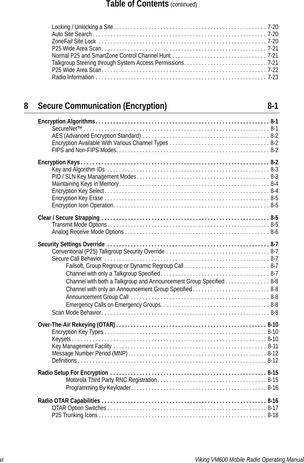 vi Viking VM600 Mobile Radio Operating ManualTable of Contents (continued)Locking / Unlocking a Site. . . . . . . . . . . . . . . . . . . . . . . . . . . . . . . . . . . . . . . . . . . . . . . . . . . . 7-20Auto Site Search. . . . . . . . . . . . . . . . . . . . . . . . . . . . . . . . . . . . . . . . . . . . . . . . . . . . . . . . . . . 7-20ZoneFail Site Lock  . . . . . . . . . . . . . . . . . . . . . . . . . . . . . . . . . . . . . . . . . . . . . . . . . . . . . . . . . 7-20P25 Wide Area Scan. . . . . . . . . . . . . . . . . . . . . . . . . . . . . . . . . . . . . . . . . . . . . . . . . . . . . . . . 7-21Normal P25 and SmartZone Control Channel Hunt . . . . . . . . . . . . . . . . . . . . . . . . . . . . . . . . 7-21Talkgroup Steering through System Access Permissions. . . . . . . . . . . . . . . . . . . . . . . . . . . . 7-21P25 Wide Area Scan. . . . . . . . . . . . . . . . . . . . . . . . . . . . . . . . . . . . . . . . . . . . . . . . . . . . . . . . 7-22Radio Information . . . . . . . . . . . . . . . . . . . . . . . . . . . . . . . . . . . . . . . . . . . . . . . . . . . . . . . . . . 7-238 Secure Communication (Encryption) 8-1Encryption Algorithms. . . . . . . . . . . . . . . . . . . . . . . . . . . . . . . . . . . . . . . . . . . . . . . . . . . . . . . . . . . 8-1SecureNet™ . . . . . . . . . . . . . . . . . . . . . . . . . . . . . . . . . . . . . . . . . . . . . . . . . . . . . . . . . . . . . . . 8-1AES (Advanced Encryption Standard) . . . . . . . . . . . . . . . . . . . . . . . . . . . . . . . . . . . . . . . . . . . 8-2Encryption Available With Various Channel Types . . . . . . . . . . . . . . . . . . . . . . . . . . . . . . . . . . 8-2FIPS and Non-FIPS Modes. . . . . . . . . . . . . . . . . . . . . . . . . . . . . . . . . . . . . . . . . . . . . . . . . . . . 8-2Encryption Keys . . . . . . . . . . . . . . . . . . . . . . . . . . . . . . . . . . . . . . . . . . . . . . . . . . . . . . . . . . . . . . . . 8-2Key and Algorithm IDs  . . . . . . . . . . . . . . . . . . . . . . . . . . . . . . . . . . . . . . . . . . . . . . . . . . . . . . . 8-3PID / SLN Key Management Modes. . . . . . . . . . . . . . . . . . . . . . . . . . . . . . . . . . . . . . . . . . . . . 8-3Maintaining Keys in Memory. . . . . . . . . . . . . . . . . . . . . . . . . . . . . . . . . . . . . . . . . . . . . . . . . . . 8-4Encryption Key Select. . . . . . . . . . . . . . . . . . . . . . . . . . . . . . . . . . . . . . . . . . . . . . . . . . . . . . . . 8-4Encryption Key Erase . . . . . . . . . . . . . . . . . . . . . . . . . . . . . . . . . . . . . . . . . . . . . . . . . . . . . . . . 8-5Encryption Icon Operation. . . . . . . . . . . . . . . . . . . . . . . . . . . . . . . . . . . . . . . . . . . . . . . . . . . . . 8-5Clear / Secure Strapping . . . . . . . . . . . . . . . . . . . . . . . . . . . . . . . . . . . . . . . . . . . . . . . . . . . . . . . . . 8-5Transmit Mode Options. . . . . . . . . . . . . . . . . . . . . . . . . . . . . . . . . . . . . . . . . . . . . . . . . . . . . . . 8-5Analog Receive Mode Options . . . . . . . . . . . . . . . . . . . . . . . . . . . . . . . . . . . . . . . . . . . . . . . . . 8-6Security Settings Override  . . . . . . . . . . . . . . . . . . . . . . . . . . . . . . . . . . . . . . . . . . . . . . . . . . . . . . . 8-7Conventional (P25) Talkgroup Security Override . . . . . . . . . . . . . . . . . . . . . . . . . . . . . . . . . . . 8-7Secure Call Behavior  . . . . . . . . . . . . . . . . . . . . . . . . . . . . . . . . . . . . . . . . . . . . . . . . . . . . . . . . 8-7Failsoft, Group Regroup or Dynamic Regroup Call. . . . . . . . . . . . . . . . . . . . . . . . . . . . . 8-7Channel with only a Talkgroup Specified. . . . . . . . . . . . . . . . . . . . . . . . . . . . . . . . . . . . . 8-7Channel with both a Talkgroup and Announcement Group Specified . . . . . . . . . . . . . . . 8-8Channel with only an Announcement Group Specified . . . . . . . . . . . . . . . . . . . . . . . . . . 8-8Announcement Group Call  . . . . . . . . . . . . . . . . . . . . . . . . . . . . . . . . . . . . . . . . . . . . . . . 8-8Emergency Calls on Emergency Groups. . . . . . . . . . . . . . . . . . . . . . . . . . . . . . . . . . . . . 8-8Scan Mode Behavior. . . . . . . . . . . . . . . . . . . . . . . . . . . . . . . . . . . . . . . . . . . . . . . . . . . . . . . . . 8-8Over-The-Air Rekeying (OTAR) . . . . . . . . . . . . . . . . . . . . . . . . . . . . . . . . . . . . . . . . . . . . . . . . . . . 8-10Encryption Key Types . . . . . . . . . . . . . . . . . . . . . . . . . . . . . . . . . . . . . . . . . . . . . . . . . . . . . . . 8-10Keysets . . . . . . . . . . . . . . . . . . . . . . . . . . . . . . . . . . . . . . . . . . . . . . . . . . . . . . . . . . . . . . . . . . 8-10Key Management Facility . . . . . . . . . . . . . . . . . . . . . . . . . . . . . . . . . . . . . . . . . . . . . . . . . . . . 8-11Message Number Period (MNP). . . . . . . . . . . . . . . . . . . . . . . . . . . . . . . . . . . . . . . . . . . . . . . 8-12Definitions . . . . . . . . . . . . . . . . . . . . . . . . . . . . . . . . . . . . . . . . . . . . . . . . . . . . . . . . . . . . . . . . 8-12Radio Setup For Encryption . . . . . . . . . . . . . . . . . . . . . . . . . . . . . . . . . . . . . . . . . . . . . . . . . . . . . 8-15Motorola Third Party RNC Registration. . . . . . . . . . . . . . . . . . . . . . . . . . . . . . . . . . . . . 8-15Programming By Keyloader. . . . . . . . . . . . . . . . . . . . . . . . . . . . . . . . . . . . . . . . . . . . . . 8-16Radio OTAR Capabilities . . . . . . . . . . . . . . . . . . . . . . . . . . . . . . . . . . . . . . . . . . . . . . . . . . . . . . . . 8-16OTAR Option Switches . . . . . . . . . . . . . . . . . . . . . . . . . . . . . . . . . . . . . . . . . . . . . . . . . . . . . . 8-17P25 Trunking Icons . . . . . . . . . . . . . . . . . . . . . . . . . . . . . . . . . . . . . . . . . . . . . . . . . . . . . . . . . 8-18Draft 4/29/2014