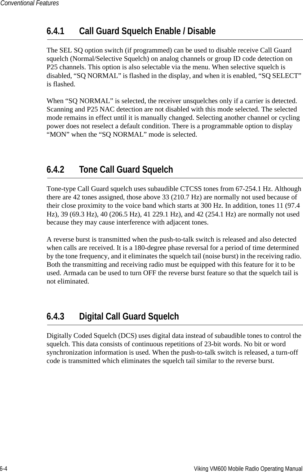 6-4 Viking VM600 Mobile Radio Operating ManualConventional Features6.4.1 Call Guard Squelch Enable / DisableThe SEL SQ option switch (if programmed) can be used to disable receive Call Guard squelch (Normal/Selective Squelch) on analog channels or group ID code detection on P25 channels. This option is also selectable via the menu. When selective squelch is disabled, “SQ NORMAL” is flashed in the display, and when it is enabled, “SQ SELECT” is flashed.When “SQ NORMAL” is selected, the receiver unsquelches only if a carrier is detected. Scanning and P25 NAC detection are not disabled with this mode selected. The selected mode remains in effect until it is manually changed. Selecting another channel or cycling power does not reselect a default condition. There is a programmable option to display “MON” when the “SQ NORMAL” mode is selected.6.4.2 Tone Call Guard SquelchTone-type Call Guard squelch uses subaudible CTCSS tones from 67-254.1 Hz. Although there are 42 tones assigned, those above 33 (210.7 Hz) are normally not used because of their close proximity to the voice band which starts at 300 Hz. In addition, tones 11 (97.4 Hz), 39 (69.3 Hz), 40 (206.5 Hz), 41 229.1 Hz), and 42 (254.1 Hz) are normally not used because they may cause interference with adjacent tones.A reverse burst is transmitted when the push-to-talk switch is released and also detected when calls are received. It is a 180-degree phase reversal for a period of time determined by the tone frequency, and it eliminates the squelch tail (noise burst) in the receiving radio. Both the transmitting and receiving radio must be equipped with this feature for it to be used. Armada can be used to turn OFF the reverse burst feature so that the squelch tail is not eliminated.6.4.3 Digital Call Guard SquelchDigitally Coded Squelch (DCS) uses digital data instead of subaudible tones to control the squelch. This data consists of continuous repetitions of 23-bit words. No bit or word synchronization information is used. When the push-to-talk switch is released, a turn-off code is transmitted which eliminates the squelch tail similar to the reverse burst.Draft 4/29/2014