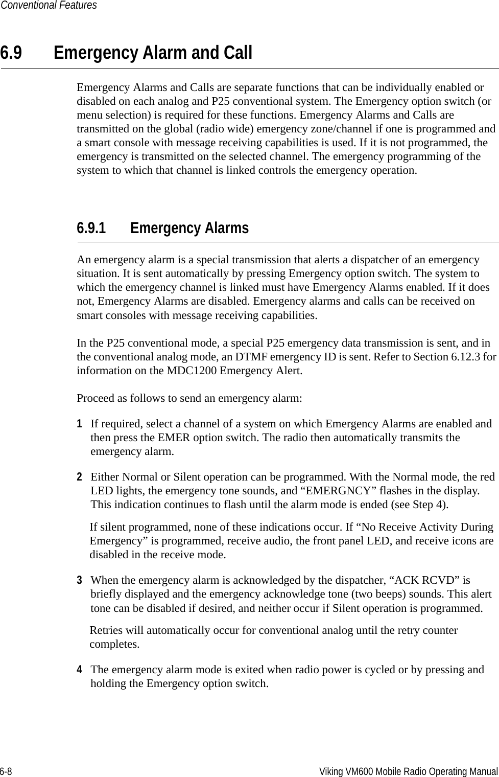 6-8 Viking VM600 Mobile Radio Operating ManualConventional Features6.9 Emergency Alarm and CallEmergency Alarms and Calls are separate functions that can be individually enabled or disabled on each analog and P25 conventional system. The Emergency option switch (or menu selection) is required for these functions. Emergency Alarms and Calls are transmitted on the global (radio wide) emergency zone/channel if one is programmed and a smart console with message receiving capabilities is used. If it is not programmed, the emergency is transmitted on the selected channel. The emergency programming of the system to which that channel is linked controls the emergency operation.6.9.1 Emergency AlarmsAn emergency alarm is a special transmission that alerts a dispatcher of an emergency situation. It is sent automatically by pressing Emergency option switch. The system to which the emergency channel is linked must have Emergency Alarms enabled. If it does not, Emergency Alarms are disabled. Emergency alarms and calls can be received on smart consoles with message receiving capabilities.In the P25 conventional mode, a special P25 emergency data transmission is sent, and in the conventional analog mode, an DTMF emergency ID is sent. Refer to Section 6.12.3 for information on the MDC1200 Emergency Alert.Proceed as follows to send an emergency alarm:1If required, select a channel of a system on which Emergency Alarms are enabled and then press the EMER option switch. The radio then automatically transmits the emergency alarm.2Either Normal or Silent operation can be programmed. With the Normal mode, the red LED lights, the emergency tone sounds, and “EMERGNCY” flashes in the display. This indication continues to flash until the alarm mode is ended (see Step 4).If silent programmed, none of these indications occur. If “No Receive Activity During Emergency” is programmed, receive audio, the front panel LED, and receive icons are disabled in the receive mode.3When the emergency alarm is acknowledged by the dispatcher, “ACK RCVD” is briefly displayed and the emergency acknowledge tone (two beeps) sounds. This alert tone can be disabled if desired, and neither occur if Silent operation is programmed.Retries will automatically occur for conventional analog until the retry counter completes.4The emergency alarm mode is exited when radio power is cycled or by pressing and holding the Emergency option switch.Draft 4/29/2014