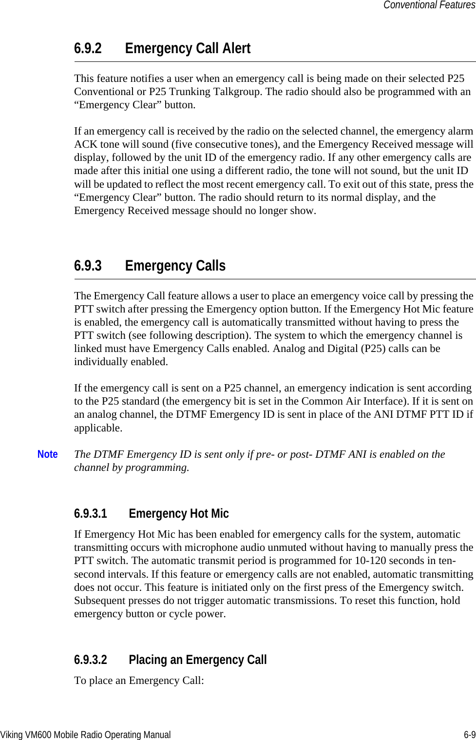 Viking VM600 Mobile Radio Operating Manual 6-9Conventional Features6.9.2 Emergency Call AlertThis feature notifies a user when an emergency call is being made on their selected P25 Conventional or P25 Trunking Talkgroup. The radio should also be programmed with an “Emergency Clear” button.If an emergency call is received by the radio on the selected channel, the emergency alarm ACK tone will sound (five consecutive tones), and the Emergency Received message will display, followed by the unit ID of the emergency radio. If any other emergency calls are made after this initial one using a different radio, the tone will not sound, but the unit ID will be updated to reflect the most recent emergency call. To exit out of this state, press the “Emergency Clear” button. The radio should return to its normal display, and the Emergency Received message should no longer show.6.9.3 Emergency CallsThe Emergency Call feature allows a user to place an emergency voice call by pressing the PTT switch after pressing the Emergency option button. If the Emergency Hot Mic feature is enabled, the emergency call is automatically transmitted without having to press the PTT switch (see following description). The system to which the emergency channel is linked must have Emergency Calls enabled. Analog and Digital (P25) calls can be individually enabled.If the emergency call is sent on a P25 channel, an emergency indication is sent according to the P25 standard (the emergency bit is set in the Common Air Interface). If it is sent on an analog channel, the DTMF Emergency ID is sent in place of the ANI DTMF PTT ID if applicable.Note The DTMF Emergency ID is sent only if pre- or post- DTMF ANI is enabled on the channel by programming.6.9.3.1 Emergency Hot MicIf Emergency Hot Mic has been enabled for emergency calls for the system, automatic transmitting occurs with microphone audio unmuted without having to manually press the PTT switch. The automatic transmit period is programmed for 10-120 seconds in ten-second intervals. If this feature or emergency calls are not enabled, automatic transmitting does not occur. This feature is initiated only on the first press of the Emergency switch. Subsequent presses do not trigger automatic transmissions. To reset this function, hold emergency button or cycle power.6.9.3.2 Placing an Emergency CallTo place an Emergency Call:Draft 4/29/2014