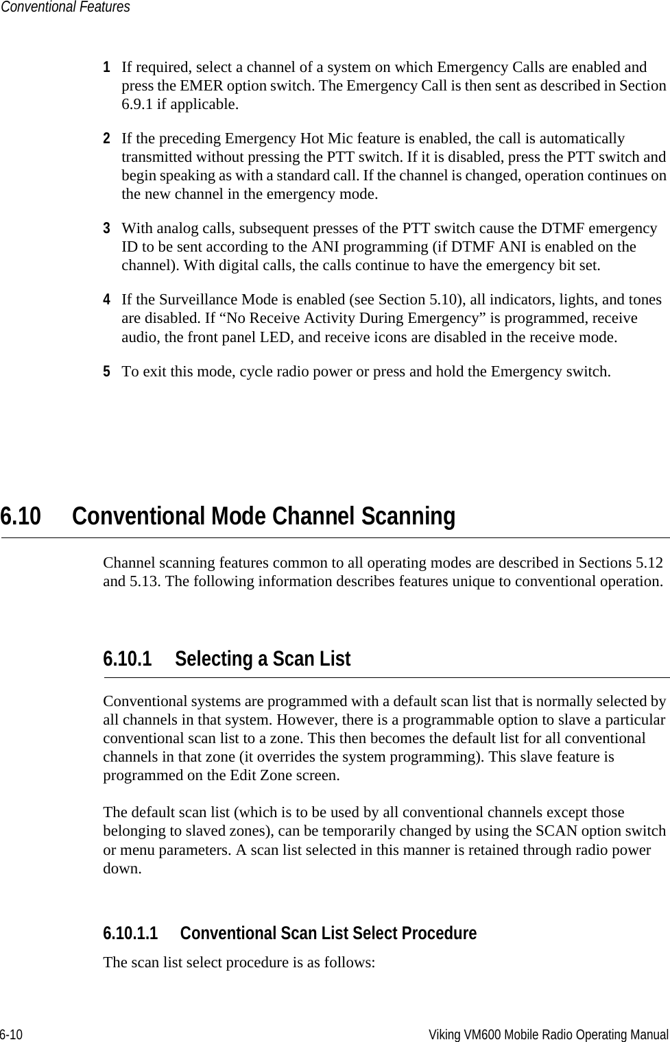 6-10 Viking VM600 Mobile Radio Operating ManualConventional Features1If required, select a channel of a system on which Emergency Calls are enabled and press the EMER option switch. The Emergency Call is then sent as described in Section 6.9.1 if applicable.2If the preceding Emergency Hot Mic feature is enabled, the call is automatically transmitted without pressing the PTT switch. If it is disabled, press the PTT switch and begin speaking as with a standard call. If the channel is changed, operation continues on the new channel in the emergency mode.3With analog calls, subsequent presses of the PTT switch cause the DTMF emergency ID to be sent according to the ANI programming (if DTMF ANI is enabled on the channel). With digital calls, the calls continue to have the emergency bit set.4If the Surveillance Mode is enabled (see Section 5.10), all indicators, lights, and tones are disabled. If “No Receive Activity During Emergency” is programmed, receive audio, the front panel LED, and receive icons are disabled in the receive mode.5To exit this mode, cycle radio power or press and hold the Emergency switch.6.10 Conventional Mode Channel ScanningChannel scanning features common to all operating modes are described in Sections 5.12 and 5.13. The following information describes features unique to conventional operation.6.10.1 Selecting a Scan ListConventional systems are programmed with a default scan list that is normally selected by all channels in that system. However, there is a programmable option to slave a particular conventional scan list to a zone. This then becomes the default list for all conventional channels in that zone (it overrides the system programming). This slave feature is programmed on the Edit Zone screen.The default scan list (which is to be used by all conventional channels except those belonging to slaved zones), can be temporarily changed by using the SCAN option switch or menu parameters. A scan list selected in this manner is retained through radio power down.6.10.1.1 Conventional Scan List Select ProcedureThe scan list select procedure is as follows:Draft 4/29/2014