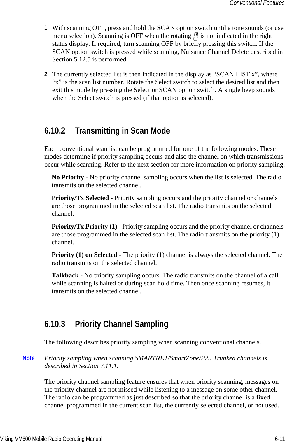 Viking VM600 Mobile Radio Operating Manual 6-11Conventional Features1With scanning OFF, press and hold the SCAN option switch until a tone sounds (or use menu selection). Scanning is OFF when the rotating   is not indicated in the right status display. If required, turn scanning OFF by briefly pressing this switch. If the SCAN option switch is pressed while scanning, Nuisance Channel Delete described in Section 5.12.5 is performed.2The currently selected list is then indicated in the display as “SCAN LIST x”, where “x” is the scan list number. Rotate the Select switch to select the desired list and then exit this mode by pressing the Select or SCAN option switch. A single beep sounds when the Select switch is pressed (if that option is selected). 6.10.2 Transmitting in Scan ModeEach conventional scan list can be programmed for one of the following modes. These modes determine if priority sampling occurs and also the channel on which transmissions occur while scanning. Refer to the next section for more information on priority sampling.No Priority - No priority channel sampling occurs when the list is selected. The radio transmits on the selected channel.Priority/Tx Selected - Priority sampling occurs and the priority channel or channels are those programmed in the selected scan list. The radio transmits on the selected channel.Priority/Tx Priority (1) - Priority sampling occurs and the priority channel or channels are those programmed in the selected scan list. The radio transmits on the priority (1) channel.Priority (1) on Selected - The priority (1) channel is always the selected channel. The radio transmits on the selected channel.Talkback - No priority sampling occurs. The radio transmits on the channel of a call while scanning is halted or during scan hold time. Then once scanning resumes, it transmits on the selected channel.6.10.3 Priority Channel SamplingThe following describes priority sampling when scanning conventional channels.Note Priority sampling when scanning SMARTNET/SmartZone/P25 Trunked channels is described in Section 7.11.1.The priority channel sampling feature ensures that when priority scanning, messages on the priority channel are not missed while listening to a message on some other channel. The radio can be programmed as just described so that the priority channel is a fixed channel programmed in the current scan list, the currently selected channel, or not used.Draft 4/29/2014