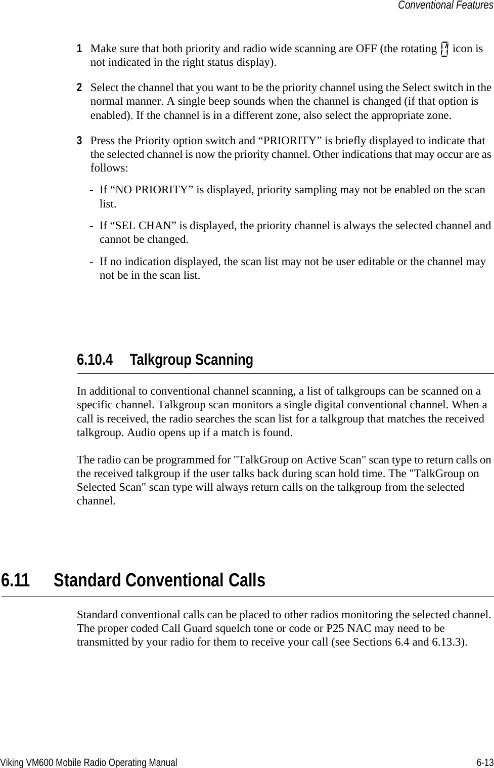 Viking VM600 Mobile Radio Operating Manual 6-13Conventional Features1Make sure that both priority and radio wide scanning are OFF (the rotating   icon is not indicated in the right status display).2Select the channel that you want to be the priority channel using the Select switch in the normal manner. A single beep sounds when the channel is changed (if that option is enabled). If the channel is in a different zone, also select the appropriate zone.3Press the Priority option switch and “PRIORITY” is briefly displayed to indicate that the selected channel is now the priority channel. Other indications that may occur are as follows:- If “NO PRIORITY” is displayed, priority sampling may not be enabled on the scan list.- If “SEL CHAN” is displayed, the priority channel is always the selected channel and cannot be changed.- If no indication displayed, the scan list may not be user editable or the channel may not be in the scan list.6.10.4 Talkgroup ScanningIn additional to conventional channel scanning, a list of talkgroups can be scanned on a specific channel. Talkgroup scan monitors a single digital conventional channel. When a call is received, the radio searches the scan list for a talkgroup that matches the received talkgroup. Audio opens up if a match is found.The radio can be programmed for &quot;TalkGroup on Active Scan&quot; scan type to return calls on the received talkgroup if the user talks back during scan hold time. The &quot;TalkGroup on Selected Scan&quot; scan type will always return calls on the talkgroup from the selected channel. 6.11 Standard Conventional CallsStandard conventional calls can be placed to other radios monitoring the selected channel. The proper coded Call Guard squelch tone or code or P25 NAC may need to be transmitted by your radio for them to receive your call (see Sections 6.4 and 6.13.3).Draft 4/29/2014