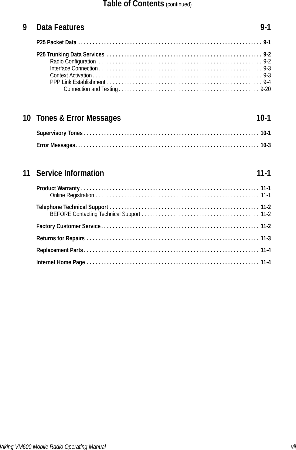 Viking VM600 Mobile Radio Operating Manual viiTable of Contents (continued)9 Data Features 9-1P25 Packet Data . . . . . . . . . . . . . . . . . . . . . . . . . . . . . . . . . . . . . . . . . . . . . . . . . . . . . . . . . . . . . . . . 9-1P25 Trunking Data Services  . . . . . . . . . . . . . . . . . . . . . . . . . . . . . . . . . . . . . . . . . . . . . . . . . . . . . . 9-2Radio Configuration  . . . . . . . . . . . . . . . . . . . . . . . . . . . . . . . . . . . . . . . . . . . . . . . . . . . . . . . . . 9-2Interface Connection. . . . . . . . . . . . . . . . . . . . . . . . . . . . . . . . . . . . . . . . . . . . . . . . . . . . . . . . . 9-3Context Activation. . . . . . . . . . . . . . . . . . . . . . . . . . . . . . . . . . . . . . . . . . . . . . . . . . . . . . . . . . . 9-3PPP Link Establishment . . . . . . . . . . . . . . . . . . . . . . . . . . . . . . . . . . . . . . . . . . . . . . . . . . . . . . 9-4Connection and Testing. . . . . . . . . . . . . . . . . . . . . . . . . . . . . . . . . . . . . . . . . . . . . . . . . 9-2010 Tones &amp; Error Messages 10-1Supervisory Tones . . . . . . . . . . . . . . . . . . . . . . . . . . . . . . . . . . . . . . . . . . . . . . . . . . . . . . . . . . . . . 10-1Error Messages. . . . . . . . . . . . . . . . . . . . . . . . . . . . . . . . . . . . . . . . . . . . . . . . . . . . . . . . . . . . . . . . 10-311 Service Information 11-1Product Warranty . . . . . . . . . . . . . . . . . . . . . . . . . . . . . . . . . . . . . . . . . . . . . . . . . . . . . . . . . . . . . . 11-1Online Registration . . . . . . . . . . . . . . . . . . . . . . . . . . . . . . . . . . . . . . . . . . . . . . . . . . . . . . . . .  11-1Telephone Technical Support . . . . . . . . . . . . . . . . . . . . . . . . . . . . . . . . . . . . . . . . . . . . . . . . . . . . 11-2BEFORE Contacting Technical Support . . . . . . . . . . . . . . . . . . . . . . . . . . . . . . . . . . . . . . . . . 11-2Factory Customer Service. . . . . . . . . . . . . . . . . . . . . . . . . . . . . . . . . . . . . . . . . . . . . . . . . . . . . . . 11-2Returns for Repairs . . . . . . . . . . . . . . . . . . . . . . . . . . . . . . . . . . . . . . . . . . . . . . . . . . . . . . . . . . . . 11-3Replacement Parts . . . . . . . . . . . . . . . . . . . . . . . . . . . . . . . . . . . . . . . . . . . . . . . . . . . . . . . . . . . . . 11-4Internet Home Page . . . . . . . . . . . . . . . . . . . . . . . . . . . . . . . . . . . . . . . . . . . . . . . . . . . . . . . . . . . . 11-4Draft 4/29/2014