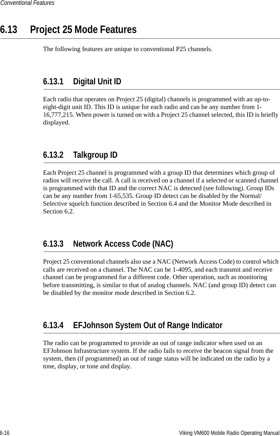 6-16 Viking VM600 Mobile Radio Operating ManualConventional Features6.13 Project 25 Mode FeaturesThe following features are unique to conventional P25 channels.6.13.1 Digital Unit IDEach radio that operates on Project 25 (digital) channels is programmed with an up-to-eight-digit unit ID. This ID is unique for each radio and can be any number from 1-16,777,215. When power is turned on with a Project 25 channel selected, this ID is briefly displayed.6.13.2 Talkgroup IDEach Project 25 channel is programmed with a group ID that determines which group of radios will receive the call. A call is received on a channel if a selected or scanned channel is programmed with that ID and the correct NAC is detected (see following). Group IDs can be any number from 1-65,535. Group ID detect can be disabled by the Normal/Selective squelch function described in Section 6.4 and the Monitor Mode described in Section 6.2.6.13.3 Network Access Code (NAC)Project 25 conventional channels also use a NAC (Network Access Code) to control which calls are received on a channel. The NAC can be 1-4095, and each transmit and receive channel can be programmed for a different code. Other operation, such as monitoring before transmitting, is similar to that of analog channels. NAC (and group ID) detect can be disabled by the monitor mode described in Section 6.2.6.13.4 EFJohnson System Out of Range IndicatorThe radio can be programmed to provide an out of range indicator when used on an EFJohnson Infrastructure system. If the radio fails to receive the beacon signal from the system, then (if programmed) an out of range status will be indicated on the radio by a tone, display, or tone and display.Draft 4/29/2014