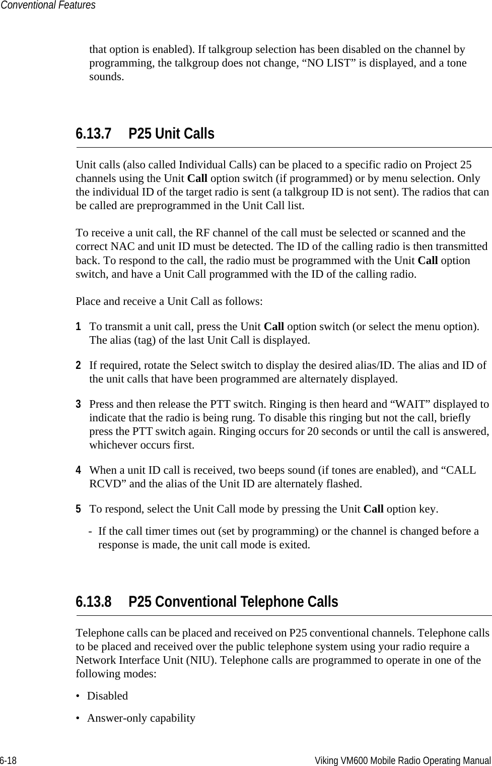 6-18 Viking VM600 Mobile Radio Operating ManualConventional Featuresthat option is enabled). If talkgroup selection has been disabled on the channel by programming, the talkgroup does not change, “NO LIST” is displayed, and a tone sounds.6.13.7 P25 Unit CallsUnit calls (also called Individual Calls) can be placed to a specific radio on Project 25 channels using the Unit Call option switch (if programmed) or by menu selection. Only the individual ID of the target radio is sent (a talkgroup ID is not sent). The radios that can be called are preprogrammed in the Unit Call list.To receive a unit call, the RF channel of the call must be selected or scanned and the correct NAC and unit ID must be detected. The ID of the calling radio is then transmitted back. To respond to the call, the radio must be programmed with the Unit Call option switch, and have a Unit Call programmed with the ID of the calling radio.Place and receive a Unit Call as follows:1To transmit a unit call, press the Unit Call option switch (or select the menu option). The alias (tag) of the last Unit Call is displayed.2If required, rotate the Select switch to display the desired alias/ID. The alias and ID of the unit calls that have been programmed are alternately displayed.3Press and then release the PTT switch. Ringing is then heard and “WAIT” displayed to indicate that the radio is being rung. To disable this ringing but not the call, briefly press the PTT switch again. Ringing occurs for 20 seconds or until the call is answered, whichever occurs first.4When a unit ID call is received, two beeps sound (if tones are enabled), and “CALL RCVD” and the alias of the Unit ID are alternately flashed.5To respond, select the Unit Call mode by pressing the Unit Call option key. - If the call timer times out (set by programming) or the channel is changed before a response is made, the unit call mode is exited.6.13.8 P25 Conventional Telephone CallsTelephone calls can be placed and received on P25 conventional channels. Telephone calls to be placed and received over the public telephone system using your radio require a Network Interface Unit (NIU). Telephone calls are programmed to operate in one of the following modes:• Disabled• Answer-only capabilityDraft 4/29/2014