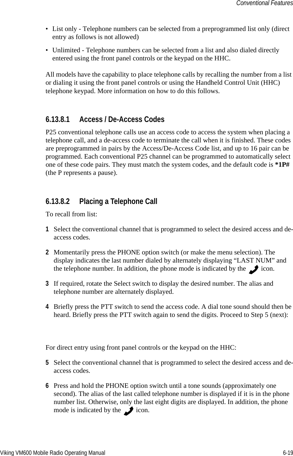 Viking VM600 Mobile Radio Operating Manual 6-19Conventional Features• List only - Telephone numbers can be selected from a preprogrammed list only (direct entry as follows is not allowed)• Unlimited - Telephone numbers can be selected from a list and also dialed directly entered using the front panel controls or the keypad on the HHC.All models have the capability to place telephone calls by recalling the number from a list or dialing it using the front panel controls or using the Handheld Control Unit (HHC) telephone keypad. More information on how to do this follows.6.13.8.1 Access / De-Access CodesP25 conventional telephone calls use an access code to access the system when placing a telephone call, and a de-access code to terminate the call when it is finished. These codes are preprogrammed in pairs by the Access/De-Access Code list, and up to 16 pair can be programmed. Each conventional P25 channel can be programmed to automatically select one of these code pairs. They must match the system codes, and the default code is *1P# (the P represents a pause).6.13.8.2 Placing a Telephone CallTo recall from list:1Select the conventional channel that is programmed to select the desired access and de-access codes.2Momentarily press the PHONE option switch (or make the menu selection). The display indicates the last number dialed by alternately displaying “LAST NUM” and the telephone number. In addition, the phone mode is indicated by the   icon.3If required, rotate the Select switch to display the desired number. The alias and telephone number are alternately displayed.4Briefly press the PTT switch to send the access code. A dial tone sound should then be heard. Briefly press the PTT switch again to send the digits. Proceed to Step 5 (next):For direct entry using front panel controls or the keypad on the HHC:5Select the conventional channel that is programmed to select the desired access and de-access codes.6Press and hold the PHONE option switch until a tone sounds (approximately one second). The alias of the last called telephone number is displayed if it is in the phone number list. Otherwise, only the last eight digits are displayed. In addition, the phone mode is indicated by the   icon.Draft 4/29/2014