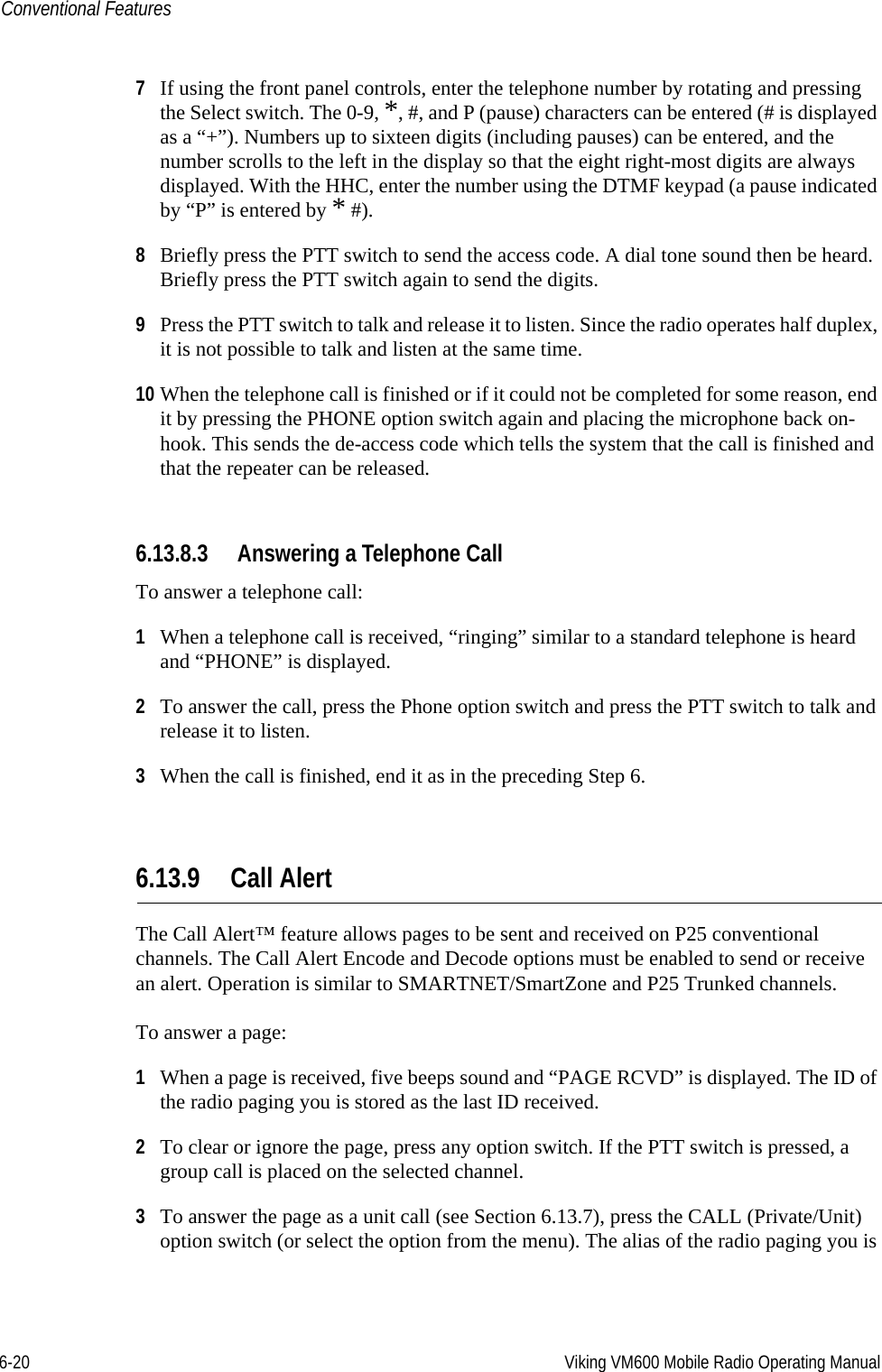 6-20 Viking VM600 Mobile Radio Operating ManualConventional Features7If using the front panel controls, enter the telephone number by rotating and pressing the Select switch. The 0-9, *, #, and P (pause) characters can be entered (# is displayed as a “+”). Numbers up to sixteen digits (including pauses) can be entered, and the number scrolls to the left in the display so that the eight right-most digits are always displayed. With the HHC, enter the number using the DTMF keypad (a pause indicated by “P” is entered by * #).8Briefly press the PTT switch to send the access code. A dial tone sound then be heard. Briefly press the PTT switch again to send the digits.9Press the PTT switch to talk and release it to listen. Since the radio operates half duplex, it is not possible to talk and listen at the same time.10 When the telephone call is finished or if it could not be completed for some reason, end it by pressing the PHONE option switch again and placing the microphone back on-hook. This sends the de-access code which tells the system that the call is finished and that the repeater can be released.6.13.8.3 Answering a Telephone CallTo answer a telephone call:1When a telephone call is received, “ringing” similar to a standard telephone is heard and “PHONE” is displayed.2To answer the call, press the Phone option switch and press the PTT switch to talk and release it to listen.3When the call is finished, end it as in the preceding Step 6.6.13.9 Call AlertThe Call Alert™ feature allows pages to be sent and received on P25 conventional channels. The Call Alert Encode and Decode options must be enabled to send or receive an alert. Operation is similar to SMARTNET/SmartZone and P25 Trunked channels.To answer a page:1When a page is received, five beeps sound and “PAGE RCVD” is displayed. The ID of the radio paging you is stored as the last ID received.2To clear or ignore the page, press any option switch. If the PTT switch is pressed, a group call is placed on the selected channel.3To answer the page as a unit call (see Section 6.13.7), press the CALL (Private/Unit) option switch (or select the option from the menu). The alias of the radio paging you is Draft 4/29/2014