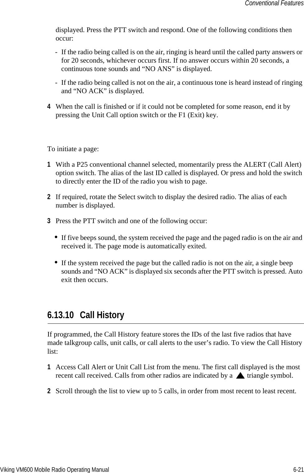 Viking VM600 Mobile Radio Operating Manual 6-21Conventional Featuresdisplayed. Press the PTT switch and respond. One of the following conditions then occur:- If the radio being called is on the air, ringing is heard until the called party answers or for 20 seconds, whichever occurs first. If no answer occurs within 20 seconds, a continuous tone sounds and “NO ANS” is displayed.- If the radio being called is not on the air, a continuous tone is heard instead of ringing and “NO ACK” is displayed.4When the call is finished or if it could not be completed for some reason, end it by pressing the Unit Call option switch or the F1 (Exit) key.To initiate a page:1With a P25 conventional channel selected, momentarily press the ALERT (Call Alert) option switch. The alias of the last ID called is displayed. Or press and hold the switch to directly enter the ID of the radio you wish to page.2If required, rotate the Select switch to display the desired radio. The alias of each number is displayed.3Press the PTT switch and one of the following occur:•If five beeps sound, the system received the page and the paged radio is on the air and received it. The page mode is automatically exited.•If the system received the page but the called radio is not on the air, a single beep sounds and “NO ACK” is displayed six seconds after the PTT switch is pressed. Auto exit then occurs.6.13.10 Call HistoryIf programmed, the Call History feature stores the IDs of the last five radios that have made talkgroup calls, unit calls, or call alerts to the user’s radio. To view the Call History list:1Access Call Alert or Unit Call List from the menu. The first call displayed is the most recent call received. Calls from other radios are indicated by a  triangle symbol.2Scroll through the list to view up to 5 calls, in order from most recent to least recent.Draft 4/29/2014