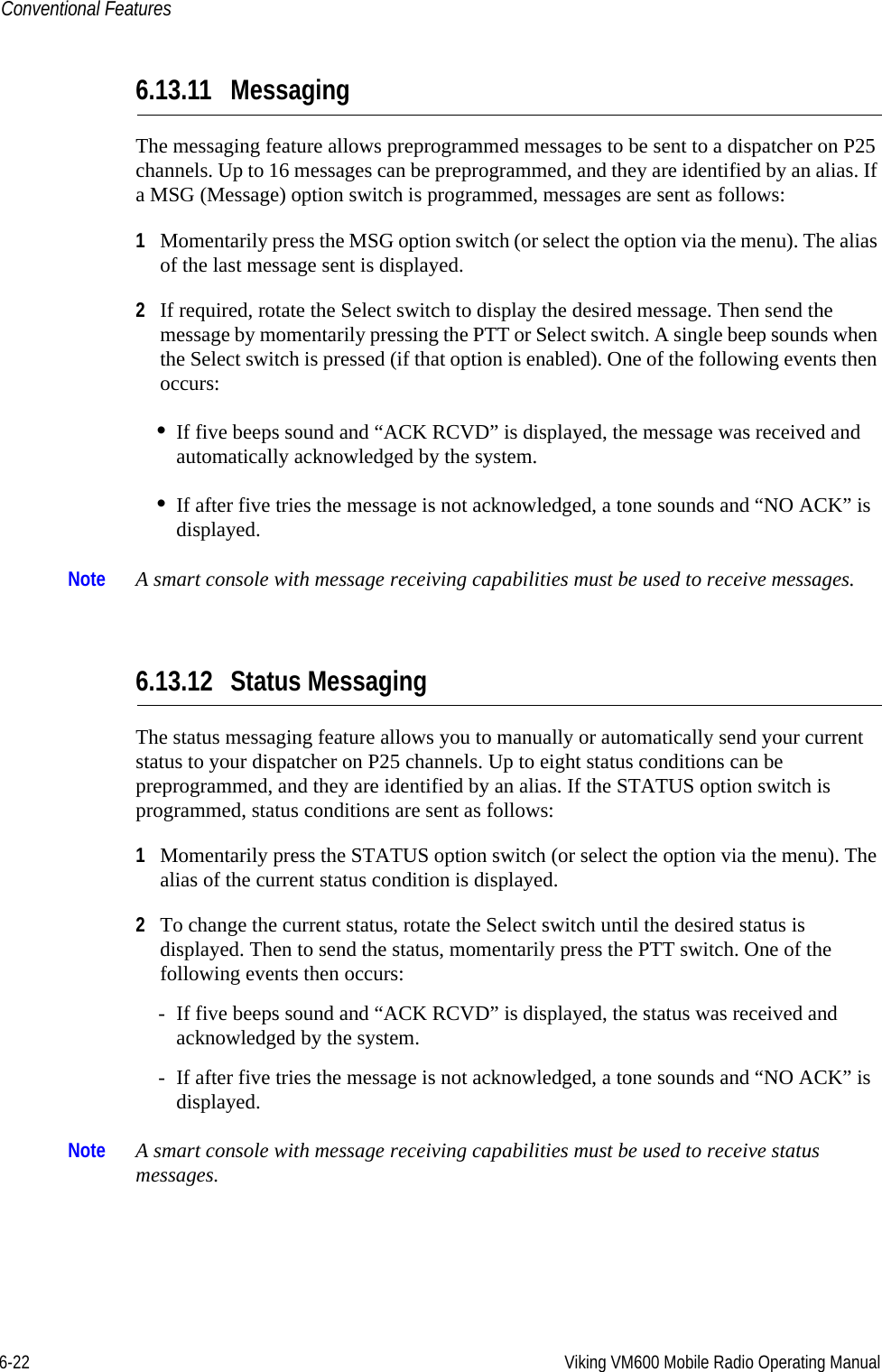 6-22 Viking VM600 Mobile Radio Operating ManualConventional Features6.13.11 MessagingThe messaging feature allows preprogrammed messages to be sent to a dispatcher on P25 channels. Up to 16 messages can be preprogrammed, and they are identified by an alias. If a MSG (Message) option switch is programmed, messages are sent as follows:1Momentarily press the MSG option switch (or select the option via the menu). The alias of the last message sent is displayed.2If required, rotate the Select switch to display the desired message. Then send the message by momentarily pressing the PTT or Select switch. A single beep sounds when the Select switch is pressed (if that option is enabled). One of the following events then occurs:•If five beeps sound and “ACK RCVD” is displayed, the message was received and automatically acknowledged by the system.•If after five tries the message is not acknowledged, a tone sounds and “NO ACK” is displayed.Note A smart console with message receiving capabilities must be used to receive messages.6.13.12 Status MessagingThe status messaging feature allows you to manually or automatically send your current status to your dispatcher on P25 channels. Up to eight status conditions can be preprogrammed, and they are identified by an alias. If the STATUS option switch is programmed, status conditions are sent as follows:1Momentarily press the STATUS option switch (or select the option via the menu). The alias of the current status condition is displayed.2To change the current status, rotate the Select switch until the desired status is displayed. Then to send the status, momentarily press the PTT switch. One of the following events then occurs:- If five beeps sound and “ACK RCVD” is displayed, the status was received and acknowledged by the system.- If after five tries the message is not acknowledged, a tone sounds and “NO ACK” is displayed.Note A smart console with message receiving capabilities must be used to receive status messages.Draft 4/29/2014