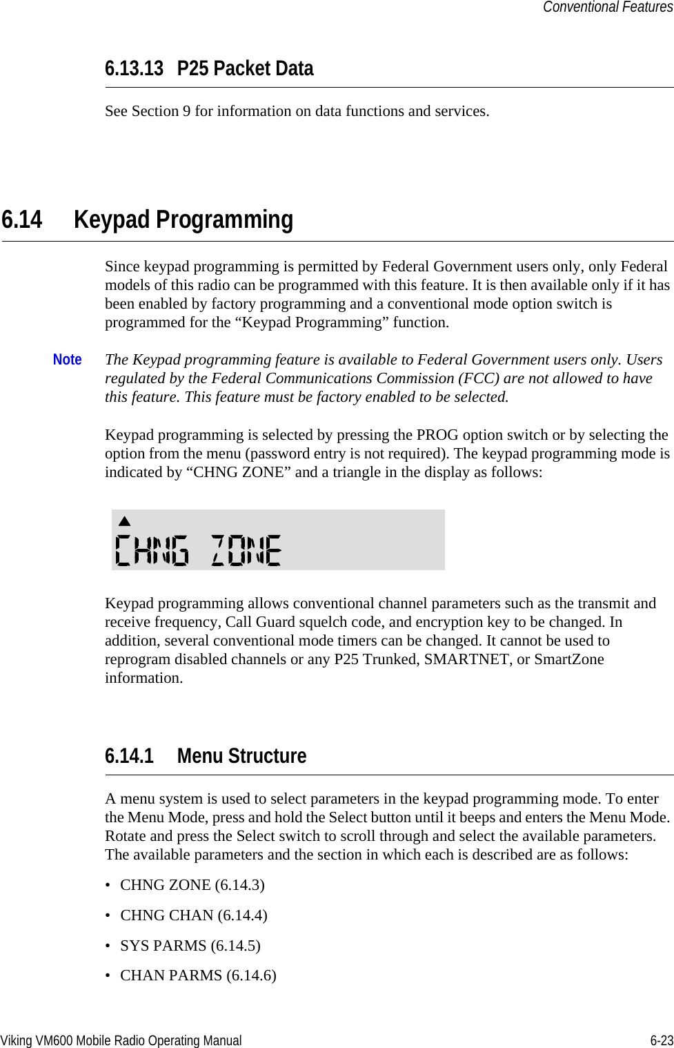 Viking VM600 Mobile Radio Operating Manual 6-23Conventional Features6.13.13 P25 Packet DataSee Section 9 for information on data functions and services.6.14 Keypad ProgrammingSince keypad programming is permitted by Federal Government users only, only Federal models of this radio can be programmed with this feature. It is then available only if it has been enabled by factory programming and a conventional mode option switch is programmed for the “Keypad Programming” function.Note The Keypad programming feature is available to Federal Government users only. Users regulated by the Federal Communications Commission (FCC) are not allowed to have this feature. This feature must be factory enabled to be selected.Keypad programming is selected by pressing the PROG option switch or by selecting the option from the menu (password entry is not required). The keypad programming mode is indicated by “CHNG ZONE” and a triangle in the display as follows:Keypad programming allows conventional channel parameters such as the transmit and receive frequency, Call Guard squelch code, and encryption key to be changed. In addition, several conventional mode timers can be changed. It cannot be used to reprogram disabled channels or any P25 Trunked, SMARTNET, or SmartZone information.6.14.1 Menu StructureA menu system is used to select parameters in the keypad programming mode. To enter the Menu Mode, press and hold the Select button until it beeps and enters the Menu Mode. Rotate and press the Select switch to scroll through and select the available parameters. The available parameters and the section in which each is described are as follows:• CHNG ZONE (6.14.3)• CHNG CHAN (6.14.4)• SYS PARMS (6.14.5)• CHAN PARMS (6.14.6)Draft 4/29/2014
