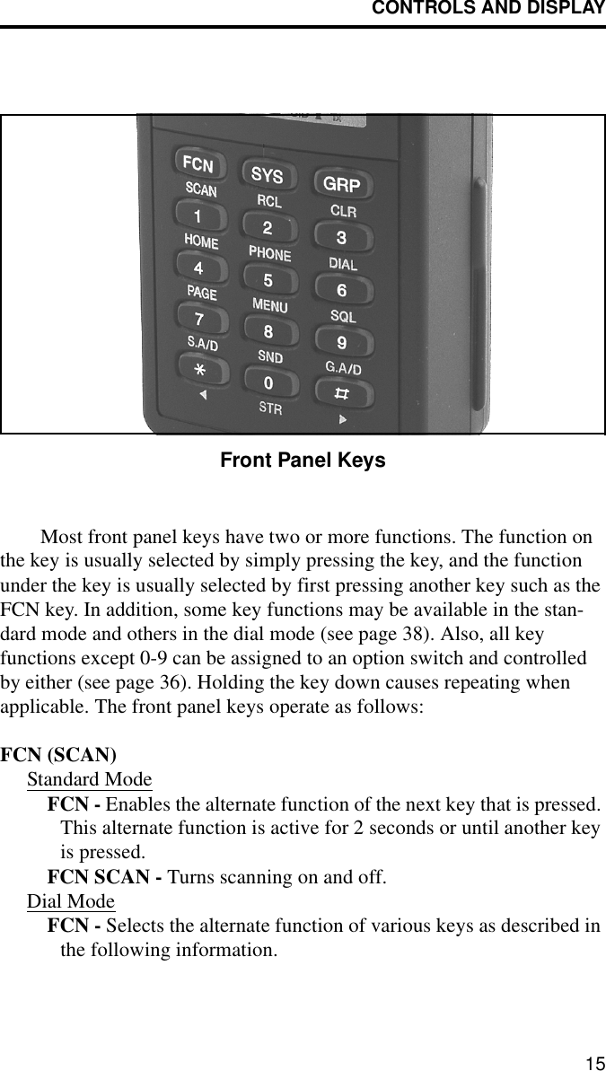 CONTROLS AND DISPLAY15Front Panel KeysMost front panel keys have two or more functions. The function on the key is usually selected by simply pressing the key, and the function under the key is usually selected by first pressing another key such as the FCN key. In addition, some key functions may be available in the stan-dard mode and others in the dial mode (see page 38). Also, all key functions except 0-9 can be assigned to an option switch and controlled by either (see page 36). Holding the key down causes repeating when applicable. The front panel keys operate as follows:FCN (SCAN)Standard ModeFCN - Enables the alternate function of the next key that is pressed. This alternate function is active for 2 seconds or until another key is pressed.FCN SCAN - Turns scanning on and off. Dial ModeFCN - Selects the alternate function of various keys as described in the following information. 