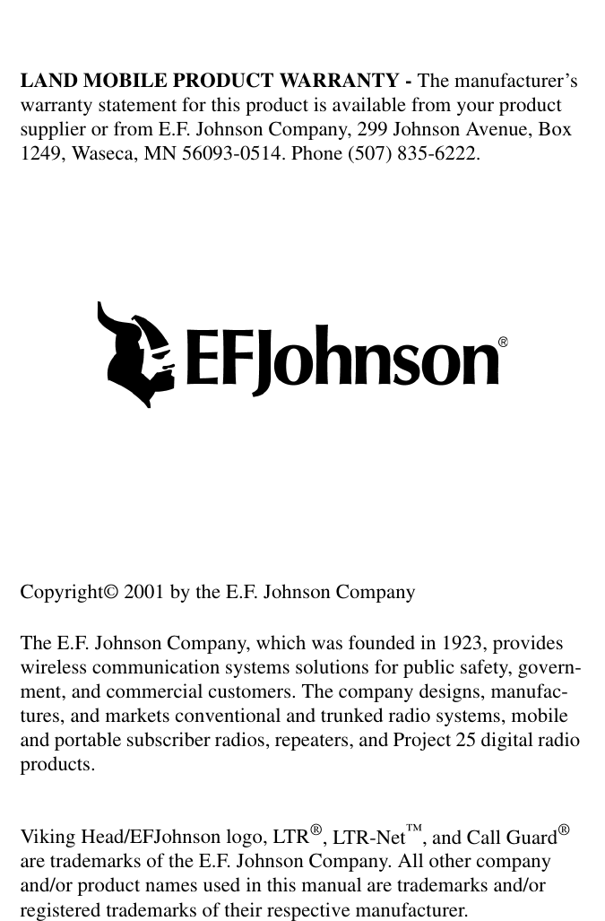 LAND MOBILE PRODUCT WARRANTY - The manufacturer’s warranty statement for this product is available from your product supplier or from E.F. Johnson Company, 299 Johnson Avenue, Box 1249, Waseca, MN 56093-0514. Phone (507) 835-6222.Copyright© 2001 by the E.F. Johnson CompanyThe E.F. Johnson Company, which was founded in 1923, provides wireless communication systems solutions for public safety, govern-ment, and commercial customers. The company designs, manufac-tures, and markets conventional and trunked radio systems, mobile and portable subscriber radios, repeaters, and Project 25 digital radio products. Viking Head/EFJohnson logo, LTR®, LTR-Net™, and Call Guard® are trademarks of the E.F. Johnson Company. All other company and/or product names used in this manual are trademarks and/or registered trademarks of their respective manufacturer. 