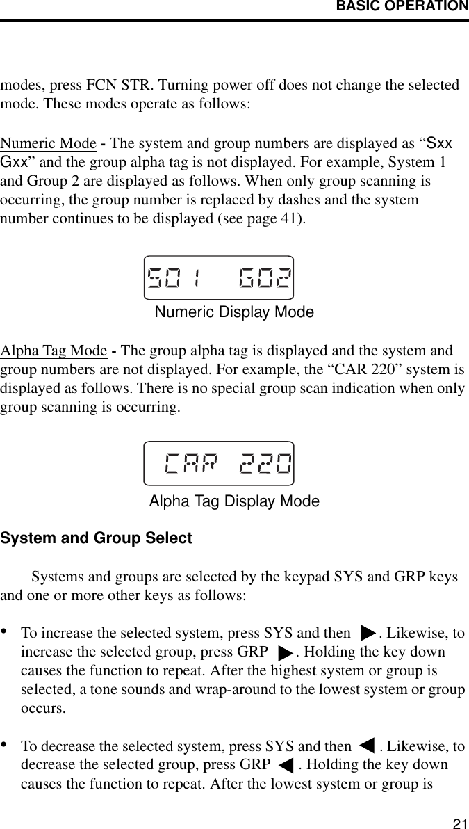 BASIC OPERATION21modes, press FCN STR. Turning power off does not change the selected mode. These modes operate as follows:Numeric Mode - The system and group numbers are displayed as “Sxx Gxx” and the group alpha tag is not displayed. For example, System 1 and Group 2 are displayed as follows. When only group scanning is occurring, the group number is replaced by dashes and the system number continues to be displayed (see page 41).Numeric Display ModeAlpha Tag Mode - The group alpha tag is displayed and the system and group numbers are not displayed. For example, the “CAR 220” system is displayed as follows. There is no special group scan indication when only group scanning is occurring. Alpha Tag Display ModeSystem and Group SelectSystems and groups are selected by the keypad SYS and GRP keys and one or more other keys as follows:•To increase the selected system, press SYS and then  . Likewise, to increase the selected group, press GRP  . Holding the key down causes the function to repeat. After the highest system or group is selected, a tone sounds and wrap-around to the lowest system or group occurs.•To decrease the selected system, press SYS and then  . Likewise, to decrease the selected group, press GRP  . Holding the key down causes the function to repeat. After the lowest system or group is 