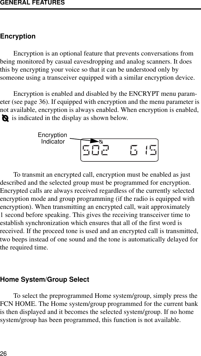 GENERAL FEATURES26EncryptionEncryption is an optional feature that prevents conversations from being monitored by casual eavesdropping and analog scanners. It does this by encrypting your voice so that it can be understood only by someone using a transceiver equipped with a similar encryption device.Encryption is enabled and disabled by the ENCRYPT menu param-eter (see page 36). If equipped with encryption and the menu parameter is not available, encryption is always enabled. When encryption is enabled,  is indicated in the display as shown below.To transmit an encrypted call, encryption must be enabled as just described and the selected group must be programmed for encryption. Encrypted calls are always received regardless of the currently selected encryption mode and group programming (if the radio is equipped with encryption). When transmitting an encrypted call, wait approximately 1 second before speaking. This gives the receiving transceiver time to establish synchronization which ensures that all of the first word is received. If the proceed tone is used and an encrypted call is transmitted, two beeps instead of one sound and the tone is automatically delayed for the required time.Home System/Group SelectTo select the preprogrammed Home system/group, simply press the FCN HOME. The Home system/group programmed for the current bank is then displayed and it becomes the selected system/group. If no home system/group has been programmed, this function is not available. OEncryptionIndicator