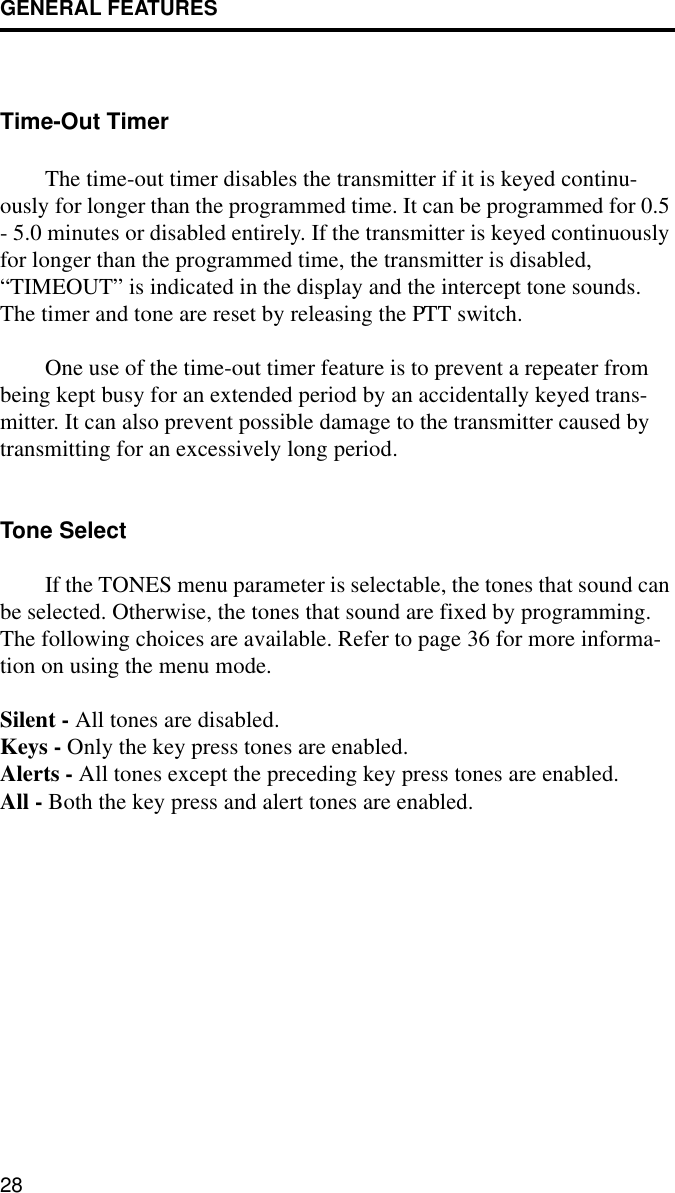 GENERAL FEATURES28Time-Out TimerThe time-out timer disables the transmitter if it is keyed continu-ously for longer than the programmed time. It can be programmed for 0.5 - 5.0 minutes or disabled entirely. If the transmitter is keyed continuously for longer than the programmed time, the transmitter is disabled, “TIMEOUT” is indicated in the display and the intercept tone sounds. The timer and tone are reset by releasing the PTT switch. One use of the time-out timer feature is to prevent a repeater from being kept busy for an extended period by an accidentally keyed trans-mitter. It can also prevent possible damage to the transmitter caused by transmitting for an excessively long period.Tone SelectIf the TONES menu parameter is selectable, the tones that sound can be selected. Otherwise, the tones that sound are fixed by programming. The following choices are available. Refer to page 36 for more informa-tion on using the menu mode.Silent - All tones are disabled.Keys - Only the key press tones are enabled.Alerts - All tones except the preceding key press tones are enabled.All - Both the key press and alert tones are enabled.