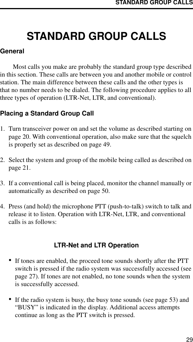 STANDARD GROUP CALLS29STANDARD GROUP CALLSGeneralMost calls you make are probably the standard group type described in this section. These calls are between you and another mobile or control station. The main difference between these calls and the other types is that no number needs to be dialed. The following procedure applies to all three types of operation (LTR-Net, LTR, and conventional).Placing a Standard Group Call1. Turn transceiver power on and set the volume as described starting on page 20. With conventional operation, also make sure that the squelch is properly set as described on page 49.2. Select the system and group of the mobile being called as described on page 21.3. If a conventional call is being placed, monitor the channel manually or automatically as described on page 50. 4. Press (and hold) the microphone PTT (push-to-talk) switch to talk and release it to listen. Operation with LTR-Net, LTR, and conventional calls is as follows:LTR-Net and LTR Operation•If tones are enabled, the proceed tone sounds shortly after the PTT switch is pressed if the radio system was successfully accessed (see page 27). If tones are not enabled, no tone sounds when the system is successfully accessed. •If the radio system is busy, the busy tone sounds (see page 53) and “BUSY” is indicated in the display. Additional access attempts continue as long as the PTT switch is pressed.