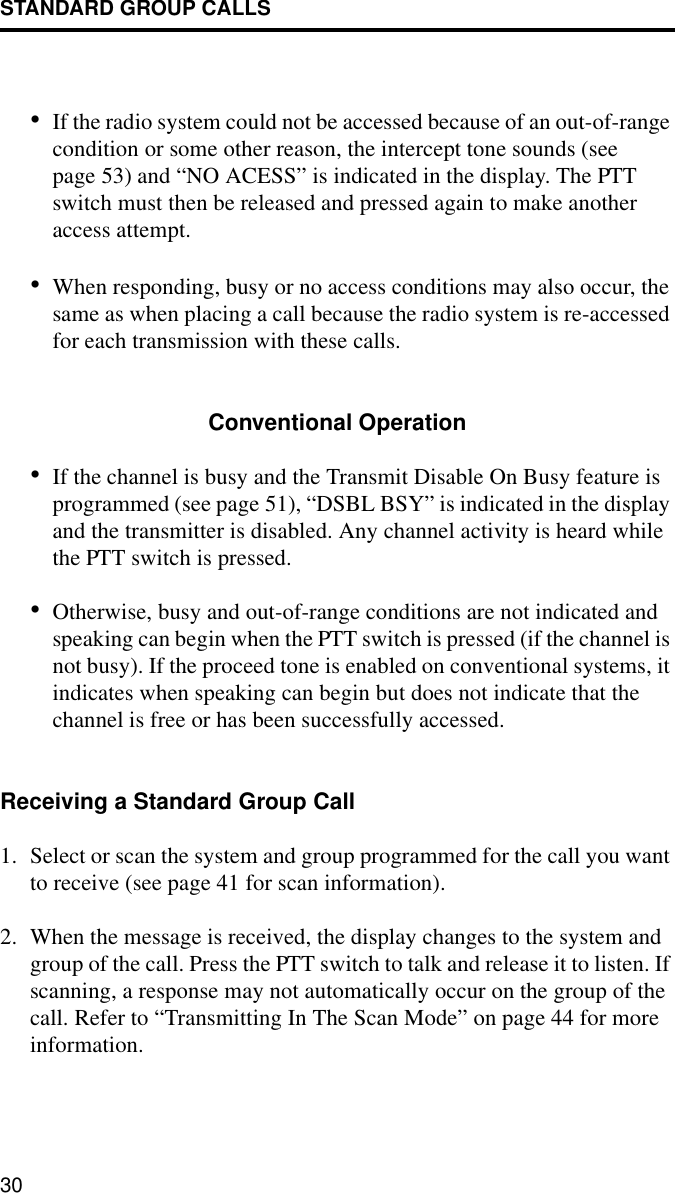 STANDARD GROUP CALLS30•If the radio system could not be accessed because of an out-of-range condition or some other reason, the intercept tone sounds (see page 53) and “NO ACESS” is indicated in the display. The PTT switch must then be released and pressed again to make another access attempt. •When responding, busy or no access conditions may also occur, the same as when placing a call because the radio system is re-accessed for each transmission with these calls. Conventional Operation•If the channel is busy and the Transmit Disable On Busy feature is programmed (see page 51), “DSBL BSY” is indicated in the display and the transmitter is disabled. Any channel activity is heard while the PTT switch is pressed.•Otherwise, busy and out-of-range conditions are not indicated and speaking can begin when the PTT switch is pressed (if the channel is not busy). If the proceed tone is enabled on conventional systems, it indicates when speaking can begin but does not indicate that the channel is free or has been successfully accessed.Receiving a Standard Group Call1. Select or scan the system and group programmed for the call you want to receive (see page 41 for scan information).2. When the message is received, the display changes to the system and group of the call. Press the PTT switch to talk and release it to listen. If scanning, a response may not automatically occur on the group of the call. Refer to “Transmitting In The Scan Mode” on page 44 for more information. 