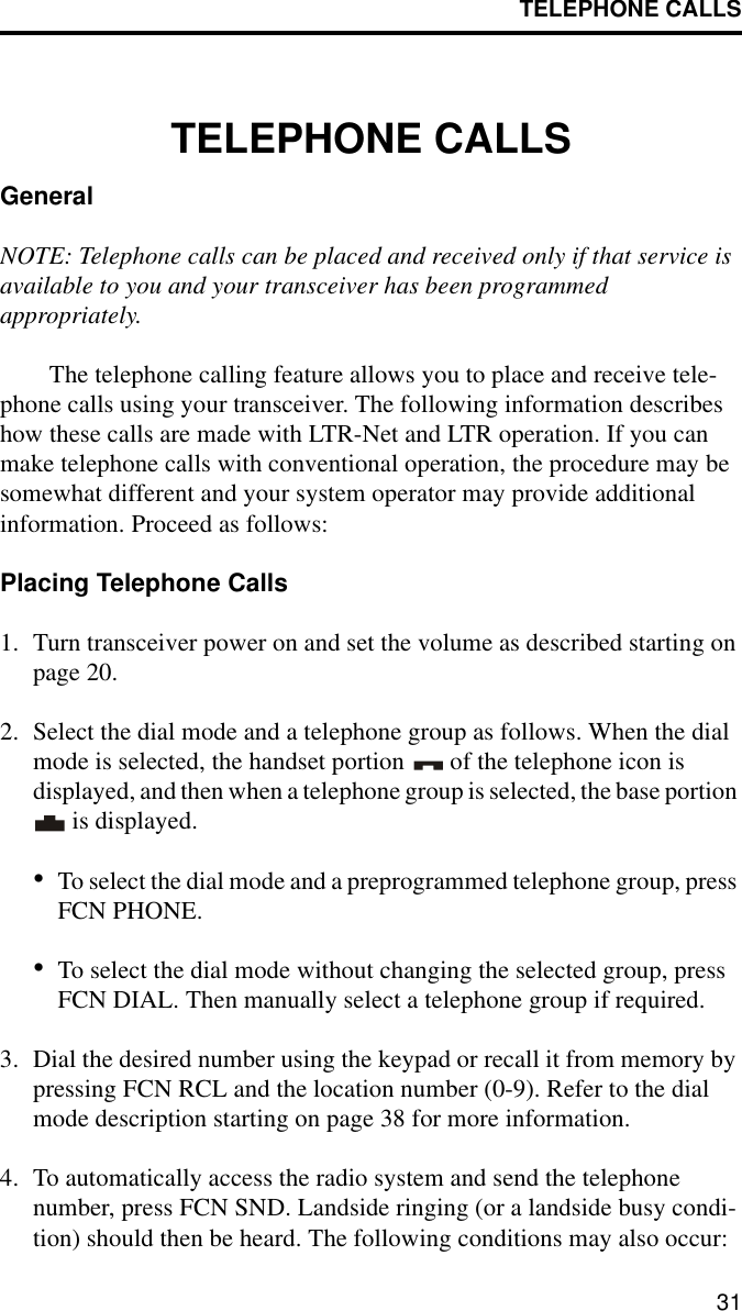 TELEPHONE CALLS31TELEPHONE CALLSGeneralNOTE: Telephone calls can be placed and received only if that service is available to you and your transceiver has been programmed appropriately. The telephone calling feature allows you to place and receive tele-phone calls using your transceiver. The following information describes how these calls are made with LTR-Net and LTR operation. If you can make telephone calls with conventional operation, the procedure may be somewhat different and your system operator may provide additional information. Proceed as follows:Placing Telephone Calls1. Turn transceiver power on and set the volume as described starting on page 20. 2. Select the dial mode and a telephone group as follows. When the dial mode is selected, the handset portion   of the telephone icon is displayed, and then when a telephone group is selected, the base portion  is displayed.•To select the dial mode and a preprogrammed telephone group, press FCN PHONE. •To select the dial mode without changing the selected group, press FCN DIAL. Then manually select a telephone group if required.3. Dial the desired number using the keypad or recall it from memory by pressing FCN RCL and the location number (0-9). Refer to the dial mode description starting on page 38 for more information.4. To automatically access the radio system and send the telephone number, press FCN SND. Landside ringing (or a landside busy condi-tion) should then be heard. The following conditions may also occur: