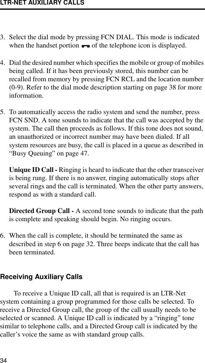 LTR-NET AUXILIARY CALLS343. Select the dial mode by pressing FCN DIAL. This mode is indicated when the handset portion   of the telephone icon is displayed.4. Dial the desired number which specifies the mobile or group of mobiles being called. If it has been previously stored, this number can be recalled from memory by pressing FCN RCL and the location number (0-9). Refer to the dial mode description starting on page 38 for more information.5. To automatically access the radio system and send the number, press FCN SND. A tone sounds to indicate that the call was accepted by the system. The call then proceeds as follows. If this tone does not sound, an unauthorized or incorrect number may have been dialed. If all system resources are busy, the call is placed in a queue as described in “Busy Queuing” on page 47.Unique ID Call - Ringing is heard to indicate that the other transceiver is being rung. If there is no answer, ringing automatically stops after several rings and the call is terminated. When the other party answers, respond as with a standard call.Directed Group Call - A second tone sounds to indicate that the path is complete and speaking should begin. No ringing occurs. 6. When the call is complete, it should be terminated the same as described in step 6 on page 32. Three beeps indicate that the call has been terminated. Receiving Auxiliary CallsTo receive a Unique ID call, all that is required is an LTR-Net system containing a group programmed for those calls be selected. To receive a Directed Group call, the group of the call usually needs to be selected or scanned. A Unique ID call is indicated by a “ringing” tone similar to telephone calls, and a Directed Group call is indicated by the caller’s voice the same as with standard group calls. 
