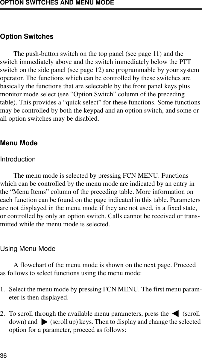 OPTION SWITCHES AND MENU MODE36Option SwitchesThe push-button switch on the top panel (see page 11) and the switch immediately above and the switch immediately below the PTT switch on the side panel (see page 12) are programmable by your system operator. The functions which can be controlled by these switches are basically the functions that are selectable by the front panel keys plus monitor mode select (see “Option Switch” column of the preceding table). This provides a “quick select” for these functions. Some functions may be controlled by both the keypad and an option switch, and some or all option switches may be disabled.Menu ModeIntroductionThe menu mode is selected by pressing FCN MENU. Functions which can be controlled by the menu mode are indicated by an entry in the “Menu Items” column of the preceding table. More information on each function can be found on the page indicated in this table. Parameters are not displayed in the menu mode if they are not used, in a fixed state, or controlled by only an option switch. Calls cannot be received or trans-mitted while the menu mode is selected.Using Menu ModeA flowchart of the menu mode is shown on the next page. Proceed as follows to select functions using the menu mode:1. Select the menu mode by pressing FCN MENU. The first menu param-eter is then displayed.2. To scroll through the available menu parameters, press the   (scroll down) and   (scroll up) keys. Then to display and change the selected option for a parameter, proceed as follows: