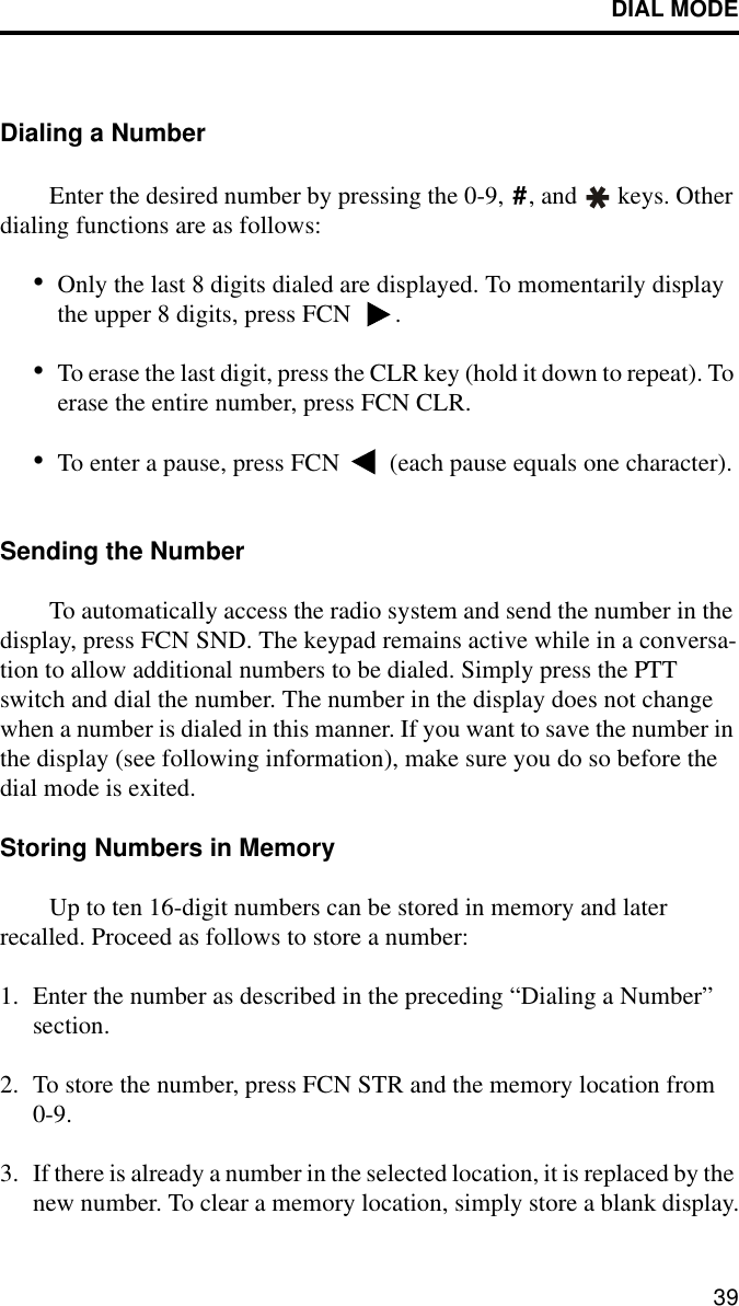 DIAL MODE39Dialing a NumberEnter the desired number by pressing the 0-9,  , and   keys. Other dialing functions are as follows:•Only the last 8 digits dialed are displayed. To momentarily display the upper 8 digits, press FCN  .•To erase the last digit, press the CLR key (hold it down to repeat). To erase the entire number, press FCN CLR.•To enter a pause, press FCN   (each pause equals one character).Sending the NumberTo automatically access the radio system and send the number in the display, press FCN SND. The keypad remains active while in a conversa-tion to allow additional numbers to be dialed. Simply press the PTT switch and dial the number. The number in the display does not change when a number is dialed in this manner. If you want to save the number in the display (see following information), make sure you do so before the dial mode is exited.Storing Numbers in MemoryUp to ten 16-digit numbers can be stored in memory and later recalled. Proceed as follows to store a number:1. Enter the number as described in the preceding “Dialing a Number” section.2. To store the number, press FCN STR and the memory location from 0-9. 3. If there is already a number in the selected location, it is replaced by the new number. To clear a memory location, simply store a blank display.#