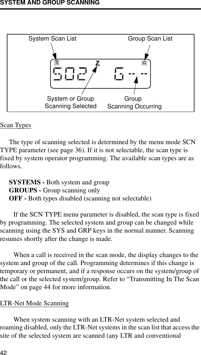 SYSTEM AND GROUP SCANNING42Scan TypesThe type of scanning selected is determined by the menu mode SCN TYPE parameter (see page 36). If it is not selectable, the scan type is fixed by system operator programming. The available scan types are as follows. SYSTEMS - Both system and groupGROUPS - Group scanning onlyOFF - Both types disabled (scanning not selectable)If the SCN TYPE menu parameter is disabled, the scan type is fixed by programming. The selected system and group can be changed while scanning using the SYS and GRP keys in the normal manner. Scanning resumes shortly after the change is made. When a call is received in the scan mode, the display changes to the system and group of the call. Programming determines if this change is temporary or permanent, and if a response occurs on the system/group of the call or the selected system/group. Refer to “Transmitting In The Scan Mode” on page 44 for more information. LTR-Net Mode ScanningWhen system scanning with an LTR-Net system selected and roaming disabled, only the LTR-Net systems in the scan list that access the site of the selected system are scanned (any LTR and conventional GSSystem Scan List Group Scan ListSystem or GroupScanning Selected GroupScanning Occurring