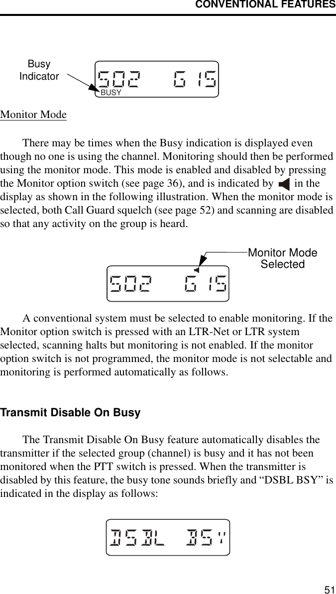CONVENTIONAL FEATURES51Monitor ModeThere may be times when the Busy indication is displayed even though no one is using the channel. Monitoring should then be performed using the monitor mode. This mode is enabled and disabled by pressing the Monitor option switch (see page 36), and is indicated by   in the display as shown in the following illustration. When the monitor mode is selected, both Call Guard squelch (see page 52) and scanning are disabled so that any activity on the group is heard. A conventional system must be selected to enable monitoring. If the Monitor option switch is pressed with an LTR-Net or LTR system selected, scanning halts but monitoring is not enabled. If the monitor option switch is not programmed, the monitor mode is not selectable and monitoring is performed automatically as follows.Transmit Disable On BusyThe Transmit Disable On Busy feature automatically disables the transmitter if the selected group (channel) is busy and it has not been monitored when the PTT switch is pressed. When the transmitter is disabled by this feature, the busy tone sounds briefly and “DSBL BSY” is indicated in the display as follows: BUSYBusyIndicatorMonitor ModeSelected