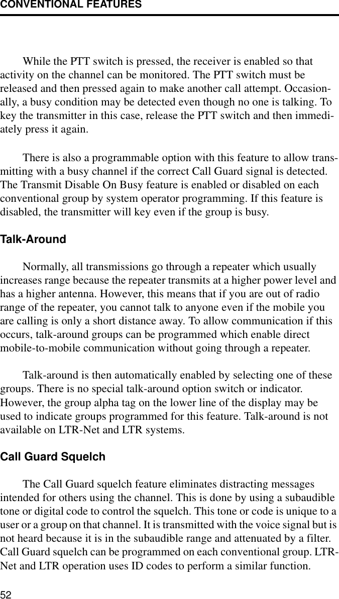 CONVENTIONAL FEATURES52While the PTT switch is pressed, the receiver is enabled so that activity on the channel can be monitored. The PTT switch must be released and then pressed again to make another call attempt. Occasion-ally, a busy condition may be detected even though no one is talking. To key the transmitter in this case, release the PTT switch and then immedi-ately press it again. There is also a programmable option with this feature to allow trans-mitting with a busy channel if the correct Call Guard signal is detected. The Transmit Disable On Busy feature is enabled or disabled on each conventional group by system operator programming. If this feature is disabled, the transmitter will key even if the group is busy.Talk-AroundNormally, all transmissions go through a repeater which usually increases range because the repeater transmits at a higher power level and has a higher antenna. However, this means that if you are out of radio range of the repeater, you cannot talk to anyone even if the mobile you are calling is only a short distance away. To allow communication if this occurs, talk-around groups can be programmed which enable direct mobile-to-mobile communication without going through a repeater.Talk-around is then automatically enabled by selecting one of these groups. There is no special talk-around option switch or indicator. However, the group alpha tag on the lower line of the display may be used to indicate groups programmed for this feature. Talk-around is not available on LTR-Net and LTR systems.Call Guard SquelchThe Call Guard squelch feature eliminates distracting messages intended for others using the channel. This is done by using a subaudible tone or digital code to control the squelch. This tone or code is unique to a user or a group on that channel. It is transmitted with the voice signal but is not heard because it is in the subaudible range and attenuated by a filter. Call Guard squelch can be programmed on each conventional group. LTR-Net and LTR operation uses ID codes to perform a similar function.