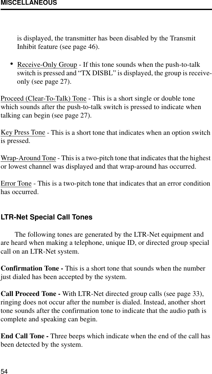 MISCELLANEOUS54is displayed, the transmitter has been disabled by the Transmit Inhibit feature (see page 46).•Receive-Only Group - If this tone sounds when the push-to-talk switch is pressed and “TX DISBL” is displayed, the group is receive-only (see page 27). Proceed (Clear-To-Talk) Tone - This is a short single or double tone which sounds after the push-to-talk switch is pressed to indicate when talking can begin (see page 27).Key Press Tone - This is a short tone that indicates when an option switch is pressed. Wrap-Around Tone - This is a two-pitch tone that indicates that the highest or lowest channel was displayed and that wrap-around has occurred.Error Tone - This is a two-pitch tone that indicates that an error condition has occurred.LTR-Net Special Call TonesThe following tones are generated by the LTR-Net equipment and are heard when making a telephone, unique ID, or directed group special call on an LTR-Net system.Confirmation Tone - This is a short tone that sounds when the number just dialed has been accepted by the system.Call Proceed Tone - With LTR-Net directed group calls (see page 33), ringing does not occur after the number is dialed. Instead, another short tone sounds after the confirmation tone to indicate that the audio path is complete and speaking can begin.End Call Tone - Three beeps which indicate when the end of the call has been detected by the system.