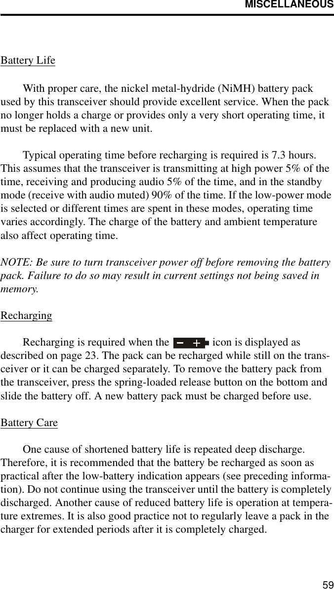 MISCELLANEOUS59Battery LifeWith proper care, the nickel metal-hydride (NiMH) battery pack used by this transceiver should provide excellent service. When the pack no longer holds a charge or provides only a very short operating time, it must be replaced with a new unit.Typical operating time before recharging is required is 7.3 hours. This assumes that the transceiver is transmitting at high power 5% of the time, receiving and producing audio 5% of the time, and in the standby mode (receive with audio muted) 90% of the time. If the low-power mode is selected or different times are spent in these modes, operating time varies accordingly. The charge of the battery and ambient temperature also affect operating time.NOTE: Be sure to turn transceiver power off before removing the battery pack. Failure to do so may result in current settings not being saved in memory.RechargingRecharging is required when the   icon is displayed as described on page 23. The pack can be recharged while still on the trans-ceiver or it can be charged separately. To remove the battery pack from the transceiver, press the spring-loaded release button on the bottom and slide the battery off. A new battery pack must be charged before use.Battery CareOne cause of shortened battery life is repeated deep discharge. Therefore, it is recommended that the battery be recharged as soon as practical after the low-battery indication appears (see preceding informa-tion). Do not continue using the transceiver until the battery is completely discharged. Another cause of reduced battery life is operation at tempera-ture extremes. It is also good practice not to regularly leave a pack in the charger for extended periods after it is completely charged.