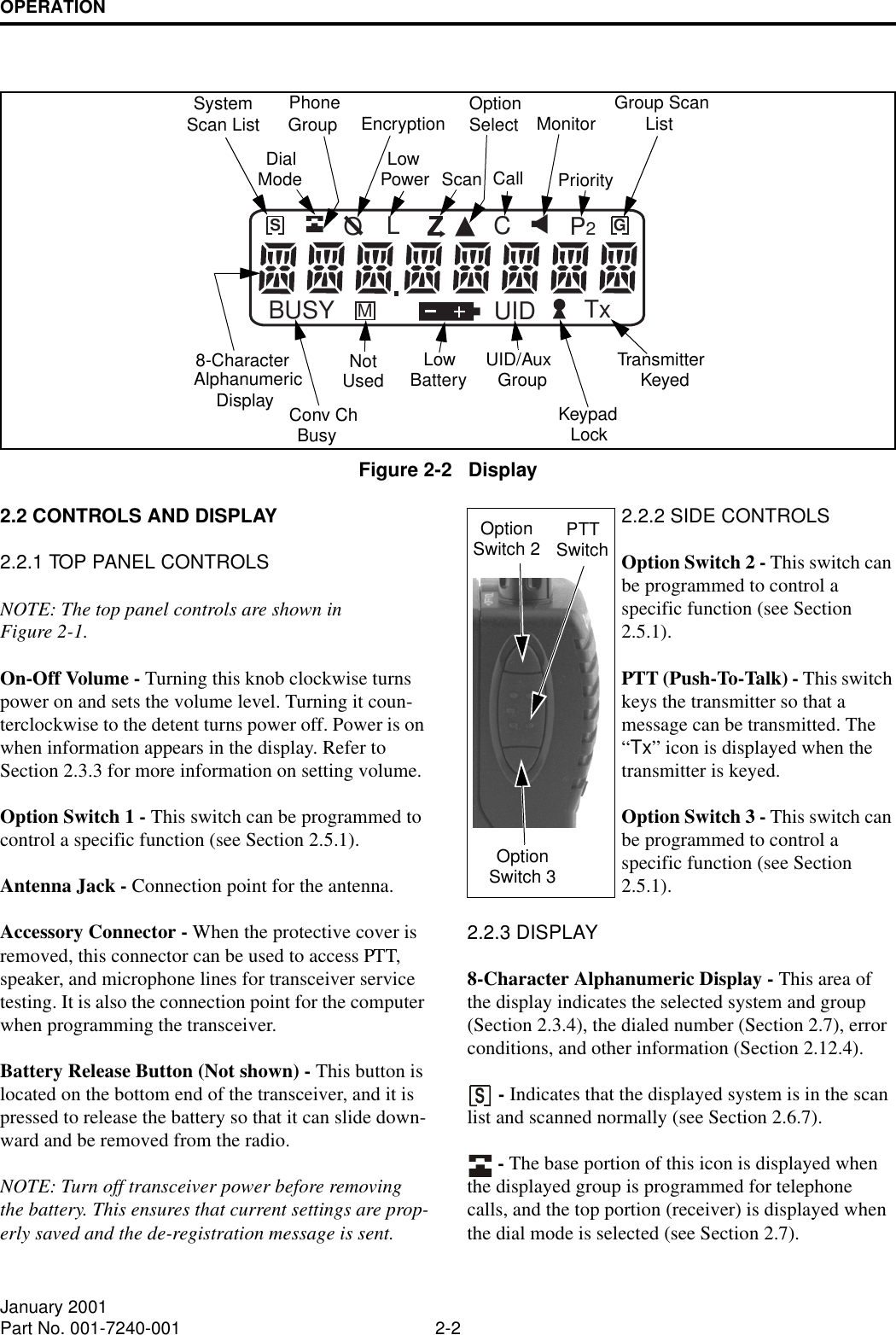 OPERATION2-2January 2001Part No. 001-7240-001Figure 2-2   DisplayBUSY MGSUID TxP2CLOSystemScan List PhoneGroup Group ScanListScan Call8-CharacterAlphanumericMonitorEncryptionKeypadDialMode LowPowerOptionSelectPriorityTransmitterKeyedLockUID/AuxGroupLowBatteryNotUsedConv ChBusyDisplay2.2 CONTROLS AND DISPLAY2.2.1 TOP PANEL CONTROLSNOTE: The top panel controls are shown in Figure 2-1.On-Off Volume - Turning this knob clockwise turns power on and sets the volume level. Turning it coun-terclockwise to the detent turns power off. Power is on when information appears in the display. Refer to Section 2.3.3 for more information on setting volume. Option Switch 1 - This switch can be programmed to control a specific function (see Section 2.5.1).Antenna Jack - Connection point for the antenna.Accessory Connector - When the protective cover is removed, this connector can be used to access PTT, speaker, and microphone lines for transceiver service testing. It is also the connection point for the computer when programming the transceiver.Battery Release Button (Not shown) - This button is located on the bottom end of the transceiver, and it is pressed to release the battery so that it can slide down-ward and be removed from the radio.NOTE: Turn off transceiver power before removing the battery. This ensures that current settings are prop-erly saved and the de-registration message is sent.2.2.2 SIDE CONTROLSOption Switch 2 - This switch can be programmed to control a specific function (see Section 2.5.1).PTT (Push-To-Talk) - This switch keys the transmitter so that a message can be transmitted. The “Tx” icon is displayed when the transmitter is keyed.Option Switch 3 - This switch can be programmed to control a specific function (see Section 2.5.1). 2.2.3 DISPLAY8-Character Alphanumeric Display - This area of the display indicates the selected system and group (Section 2.3.4), the dialed number (Section 2.7), error conditions, and other information (Section 2.12.4). - Indicates that the displayed system is in the scan list and scanned normally (see Section 2.6.7).  - The base portion of this icon is displayed when the displayed group is programmed for telephone calls, and the top portion (receiver) is displayed when the dial mode is selected (see Section 2.7).SOptionSwitch 2 PTTSwitchOptionSwitch 3