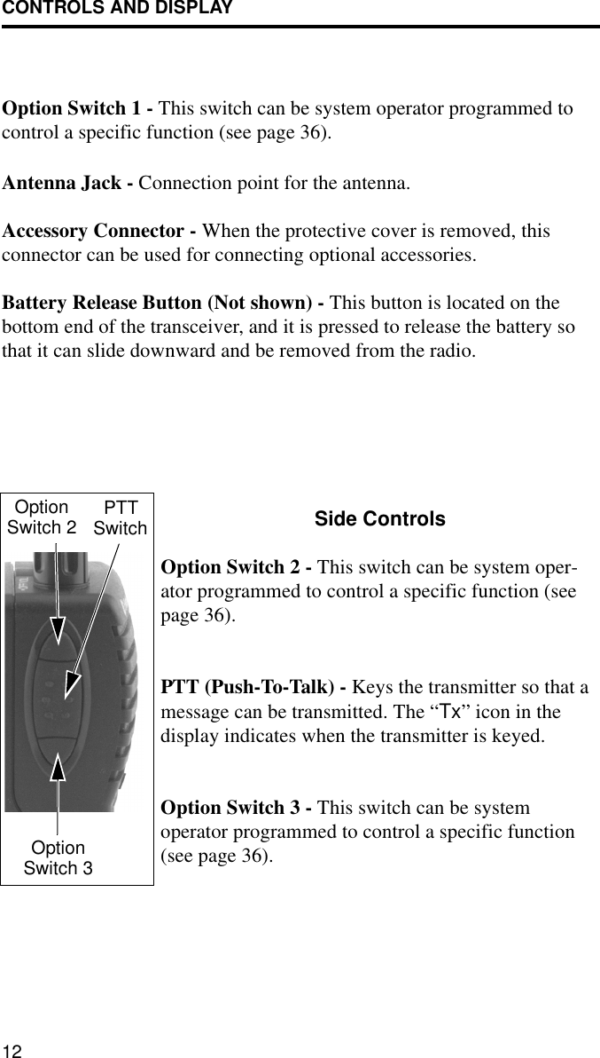 CONTROLS AND DISPLAY12Option Switch 1 - This switch can be system operator programmed to control a specific function (see page 36).Antenna Jack - Connection point for the antenna.Accessory Connector - When the protective cover is removed, this connector can be used for connecting optional accessories.Battery Release Button (Not shown) - This button is located on the bottom end of the transceiver, and it is pressed to release the battery so that it can slide downward and be removed from the radio.Side ControlsOption Switch 2 - This switch can be system oper-ator programmed to control a specific function (see page 36).PTT (Push-To-Talk) - Keys the transmitter so that a message can be transmitted. The “Tx” icon in the display indicates when the transmitter is keyed.Option Switch 3 - This switch can be system operator programmed to control a specific function (see page 36). OptionSwitch 2 PTTSwitchOptionSwitch 3