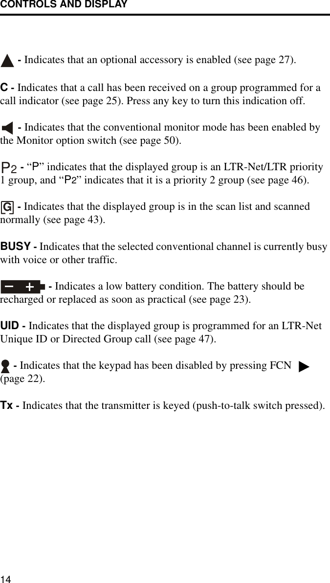 CONTROLS AND DISPLAY14 - Indicates that an optional accessory is enabled (see page 27).C - Indicates that a call has been received on a group programmed for a call indicator (see page 25). Press any key to turn this indication off.  - Indicates that the conventional monitor mode has been enabled by the Monitor option switch (see page 50).  - “P” indicates that the displayed group is an LTR-Net/LTR priority 1 group, and “P2” indicates that it is a priority 2 group (see page 46). - Indicates that the displayed group is in the scan list and scanned normally (see page 43).BUSY - Indicates that the selected conventional channel is currently busy with voice or other traffic. - Indicates a low battery condition. The battery should be recharged or replaced as soon as practical (see page 23).UID - Indicates that the displayed group is programmed for an LTR-Net Unique ID or Directed Group call (see page 47). - Indicates that the keypad has been disabled by pressing FCN   (page 22).Tx - Indicates that the transmitter is keyed (push-to-talk switch pressed).P2G