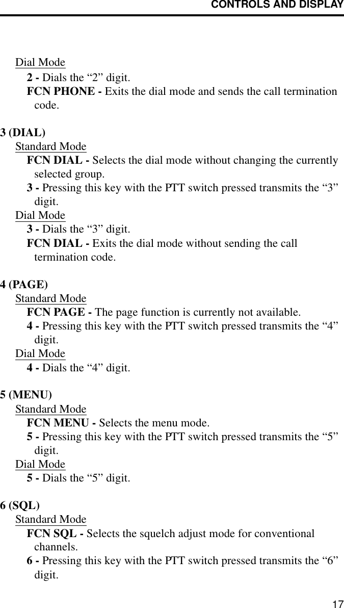 CONTROLS AND DISPLAY17Dial Mode2 - Dials the “2” digit.FCN PHONE - Exits the dial mode and sends the call termination code.3 (DIAL)Standard ModeFCN DIAL - Selects the dial mode without changing the currently selected group. 3 - Pressing this key with the PTT switch pressed transmits the “3” digit.Dial Mode3 - Dials the “3” digit.FCN DIAL - Exits the dial mode without sending the call termination code.4 (PAGE)Standard ModeFCN PAGE - The page function is currently not available.4 - Pressing this key with the PTT switch pressed transmits the “4” digit.Dial Mode4 - Dials the “4” digit.5 (MENU)Standard ModeFCN MENU - Selects the menu mode.5 - Pressing this key with the PTT switch pressed transmits the “5” digit.Dial Mode5 - Dials the “5” digit.6 (SQL)Standard ModeFCN SQL - Selects the squelch adjust mode for conventional channels.6 - Pressing this key with the PTT switch pressed transmits the “6” digit.