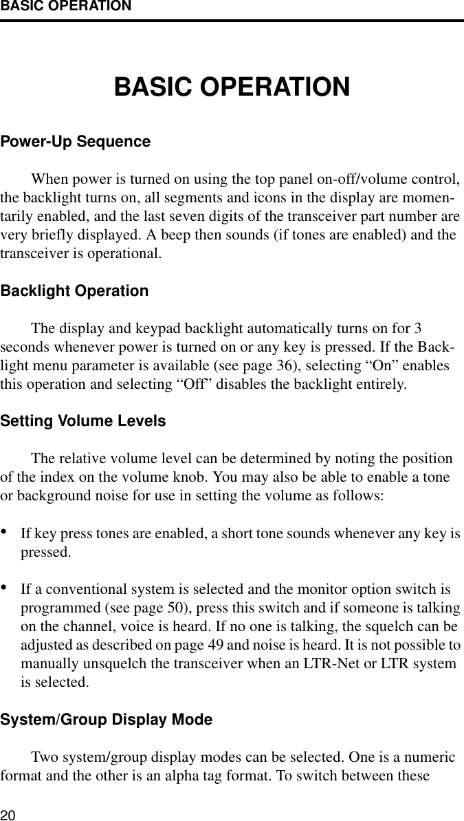 BASIC OPERATION20BASIC OPERATIONPower-Up SequenceWhen power is turned on using the top panel on-off/volume control, the backlight turns on, all segments and icons in the display are momen-tarily enabled, and the last seven digits of the transceiver part number are very briefly displayed. A beep then sounds (if tones are enabled) and the transceiver is operational.Backlight OperationThe display and keypad backlight automatically turns on for 3 seconds whenever power is turned on or any key is pressed. If the Back-light menu parameter is available (see page 36), selecting “On” enables this operation and selecting “Off” disables the backlight entirely.Setting Volume LevelsThe relative volume level can be determined by noting the position of the index on the volume knob. You may also be able to enable a tone or background noise for use in setting the volume as follows: •If key press tones are enabled, a short tone sounds whenever any key is pressed.•If a conventional system is selected and the monitor option switch is programmed (see page 50), press this switch and if someone is talking on the channel, voice is heard. If no one is talking, the squelch can be adjusted as described on page 49 and noise is heard. It is not possible to manually unsquelch the transceiver when an LTR-Net or LTR system is selected. System/Group Display ModeTwo system/group display modes can be selected. One is a numeric format and the other is an alpha tag format. To switch between these 