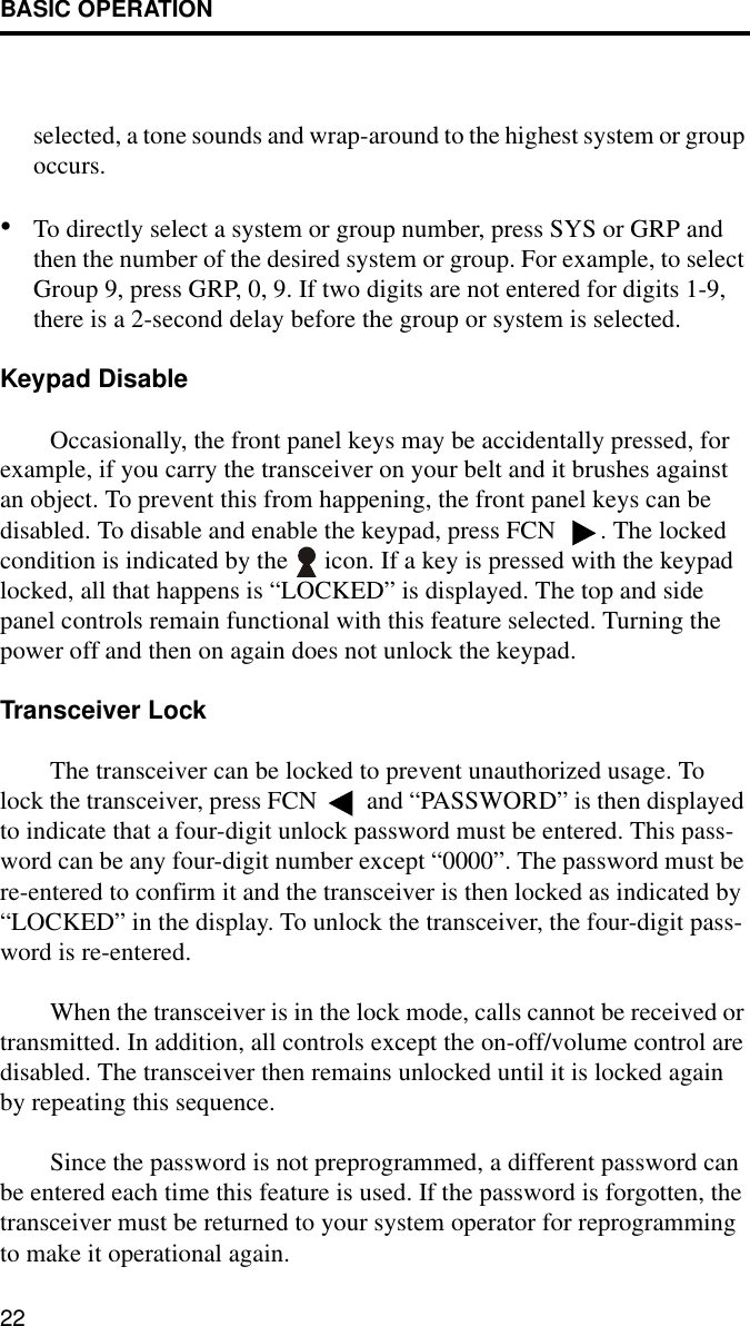 BASIC OPERATION22selected, a tone sounds and wrap-around to the highest system or group occurs.•To directly select a system or group number, press SYS or GRP and then the number of the desired system or group. For example, to select Group 9, press GRP, 0, 9. If two digits are not entered for digits 1-9, there is a 2-second delay before the group or system is selected. Keypad DisableOccasionally, the front panel keys may be accidentally pressed, for example, if you carry the transceiver on your belt and it brushes against an object. To prevent this from happening, the front panel keys can be disabled. To disable and enable the keypad, press FCN  . The locked condition is indicated by the   icon. If a key is pressed with the keypad locked, all that happens is “LOCKED” is displayed. The top and side panel controls remain functional with this feature selected. Turning the power off and then on again does not unlock the keypad. Transceiver LockThe transceiver can be locked to prevent unauthorized usage. To lock the transceiver, press FCN  and “PASSWORD” is then displayed to indicate that a four-digit unlock password must be entered. This pass-word can be any four-digit number except “0000”. The password must be re-entered to confirm it and the transceiver is then locked as indicated by “LOCKED” in the display. To unlock the transceiver, the four-digit pass-word is re-entered.When the transceiver is in the lock mode, calls cannot be received or transmitted. In addition, all controls except the on-off/volume control are disabled. The transceiver then remains unlocked until it is locked again by repeating this sequence. Since the password is not preprogrammed, a different password can be entered each time this feature is used. If the password is forgotten, the transceiver must be returned to your system operator for reprogramming to make it operational again.