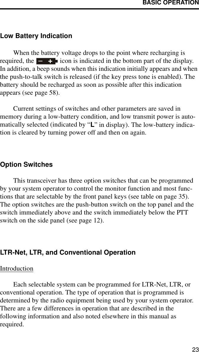 BASIC OPERATION23Low Battery IndicationWhen the battery voltage drops to the point where recharging is required, the   icon is indicated in the bottom part of the display. In addition, a beep sounds when this indication initially appears and when the push-to-talk switch is released (if the key press tone is enabled). The battery should be recharged as soon as possible after this indication appears (see page 58). Current settings of switches and other parameters are saved in memory during a low-battery condition, and low transmit power is auto-matically selected (indicated by “L” in display). The low-battery indica-tion is cleared by turning power off and then on again. Option SwitchesThis transceiver has three option switches that can be programmed by your system operator to control the monitor function and most func-tions that are selectable by the front panel keys (see table on page 35). The option switches are the push-button switch on the top panel and the switch immediately above and the switch immediately below the PTT switch on the side panel (see page 12). LTR-Net, LTR, and Conventional OperationIntroductionEach selectable system can be programmed for LTR-Net, LTR, or conventional operation. The type of operation that is programmed is determined by the radio equipment being used by your system operator. There are a few differences in operation that are described in the following information and also noted elsewhere in this manual as required.