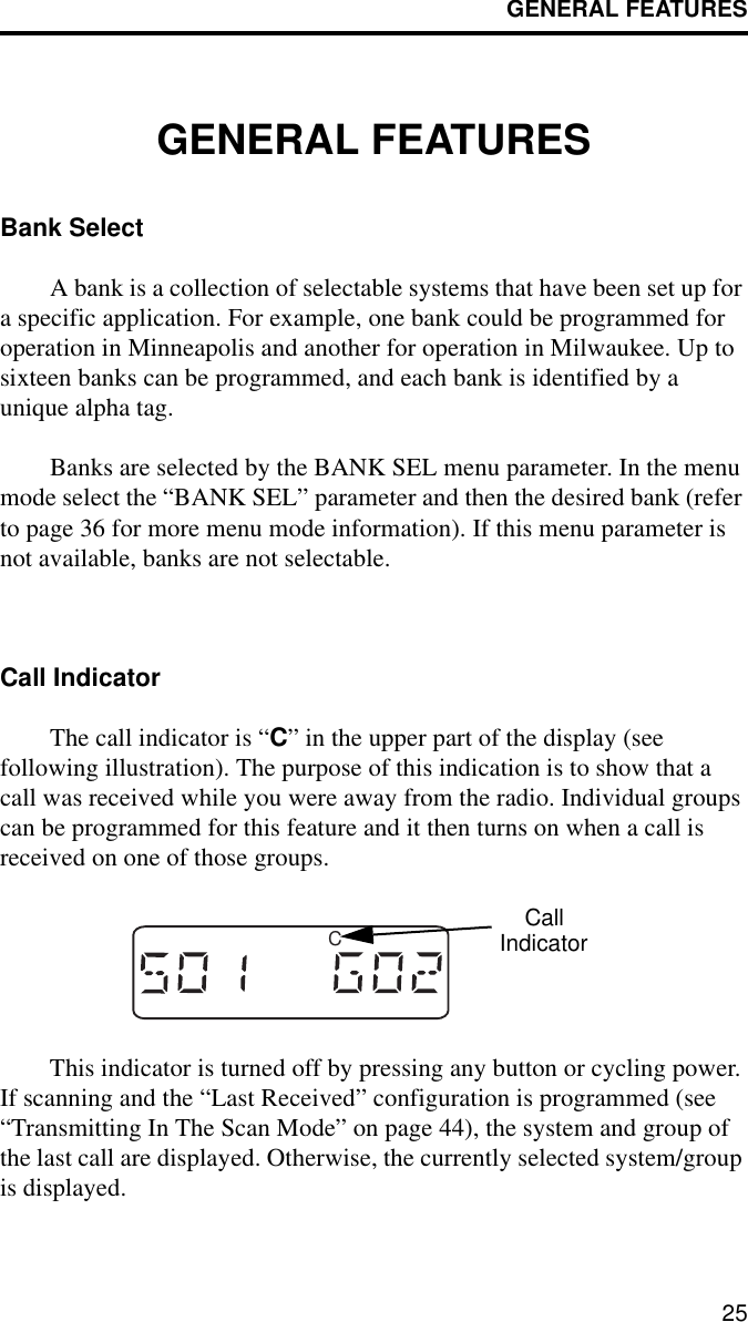 GENERAL FEATURES25GENERAL FEATURESBank SelectA bank is a collection of selectable systems that have been set up for a specific application. For example, one bank could be programmed for operation in Minneapolis and another for operation in Milwaukee. Up to sixteen banks can be programmed, and each bank is identified by a unique alpha tag. Banks are selected by the BANK SEL menu parameter. In the menu mode select the “BANK SEL” parameter and then the desired bank (refer to page 36 for more menu mode information). If this menu parameter is not available, banks are not selectable. Call IndicatorThe call indicator is “C” in the upper part of the display (see following illustration). The purpose of this indication is to show that a call was received while you were away from the radio. Individual groups can be programmed for this feature and it then turns on when a call is received on one of those groups. This indicator is turned off by pressing any button or cycling power. If scanning and the “Last Received” configuration is programmed (see “Transmitting In The Scan Mode” on page 44), the system and group of the last call are displayed. Otherwise, the currently selected system/group is displayed.CCallIndicator