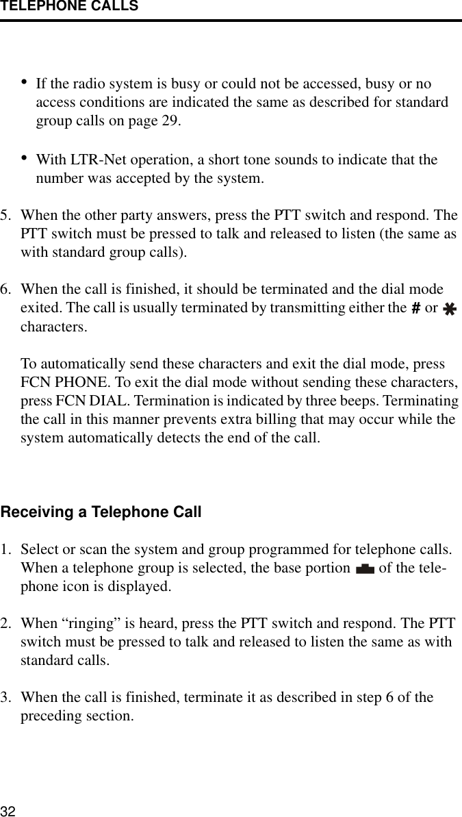 TELEPHONE CALLS32•If the radio system is busy or could not be accessed, busy or no access conditions are indicated the same as described for standard group calls on page 29.•With LTR-Net operation, a short tone sounds to indicate that the number was accepted by the system. 5. When the other party answers, press the PTT switch and respond. The PTT switch must be pressed to talk and released to listen (the same as with standard group calls). 6. When the call is finished, it should be terminated and the dial mode exited. The call is usually terminated by transmitting either the   or   characters. To automatically send these characters and exit the dial mode, press FCN PHONE. To exit the dial mode without sending these characters, press FCN DIAL. Termination is indicated by three beeps. Terminating the call in this manner prevents extra billing that may occur while the system automatically detects the end of the call.Receiving a Telephone Call1. Select or scan the system and group programmed for telephone calls. When a telephone group is selected, the base portion   of the tele-phone icon is displayed. 2. When “ringing” is heard, press the PTT switch and respond. The PTT switch must be pressed to talk and released to listen the same as with standard calls.3. When the call is finished, terminate it as described in step 6 of the preceding section. #