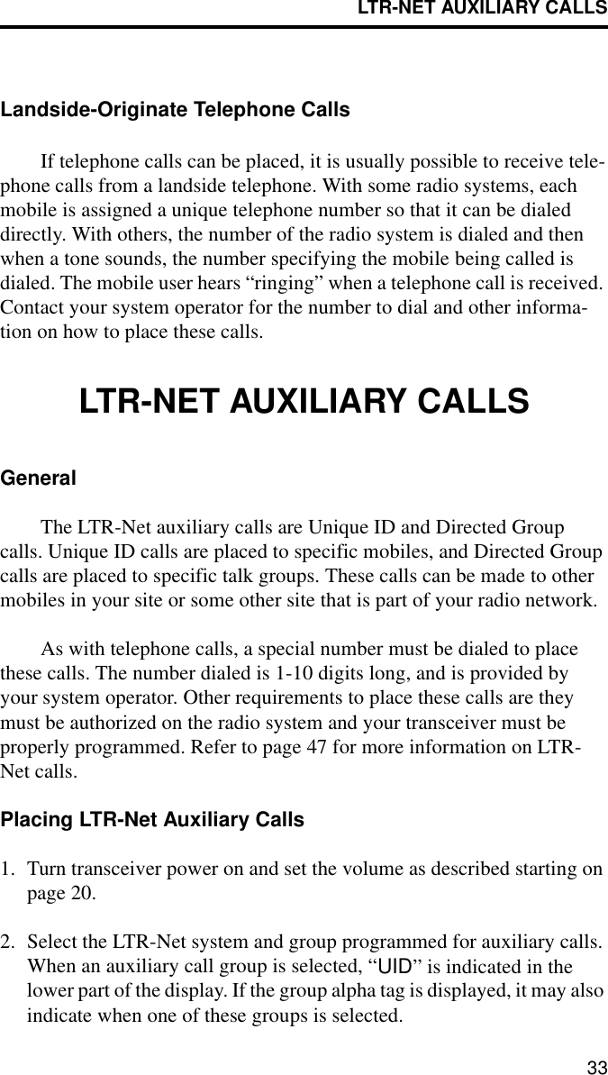 LTR-NET AUXILIARY CALLS33Landside-Originate Telephone CallsIf telephone calls can be placed, it is usually possible to receive tele-phone calls from a landside telephone. With some radio systems, each mobile is assigned a unique telephone number so that it can be dialed directly. With others, the number of the radio system is dialed and then when a tone sounds, the number specifying the mobile being called is dialed. The mobile user hears “ringing” when a telephone call is received. Contact your system operator for the number to dial and other informa-tion on how to place these calls. LTR-NET AUXILIARY CALLSGeneralThe LTR-Net auxiliary calls are Unique ID and Directed Group calls. Unique ID calls are placed to specific mobiles, and Directed Group calls are placed to specific talk groups. These calls can be made to other mobiles in your site or some other site that is part of your radio network.As with telephone calls, a special number must be dialed to place these calls. The number dialed is 1-10 digits long, and is provided by your system operator. Other requirements to place these calls are they must be authorized on the radio system and your transceiver must be properly programmed. Refer to page 47 for more information on LTR-Net calls.Placing LTR-Net Auxiliary Calls1. Turn transceiver power on and set the volume as described starting on page 20. 2. Select the LTR-Net system and group programmed for auxiliary calls. When an auxiliary call group is selected, “UID” is indicated in the lower part of the display. If the group alpha tag is displayed, it may also indicate when one of these groups is selected.