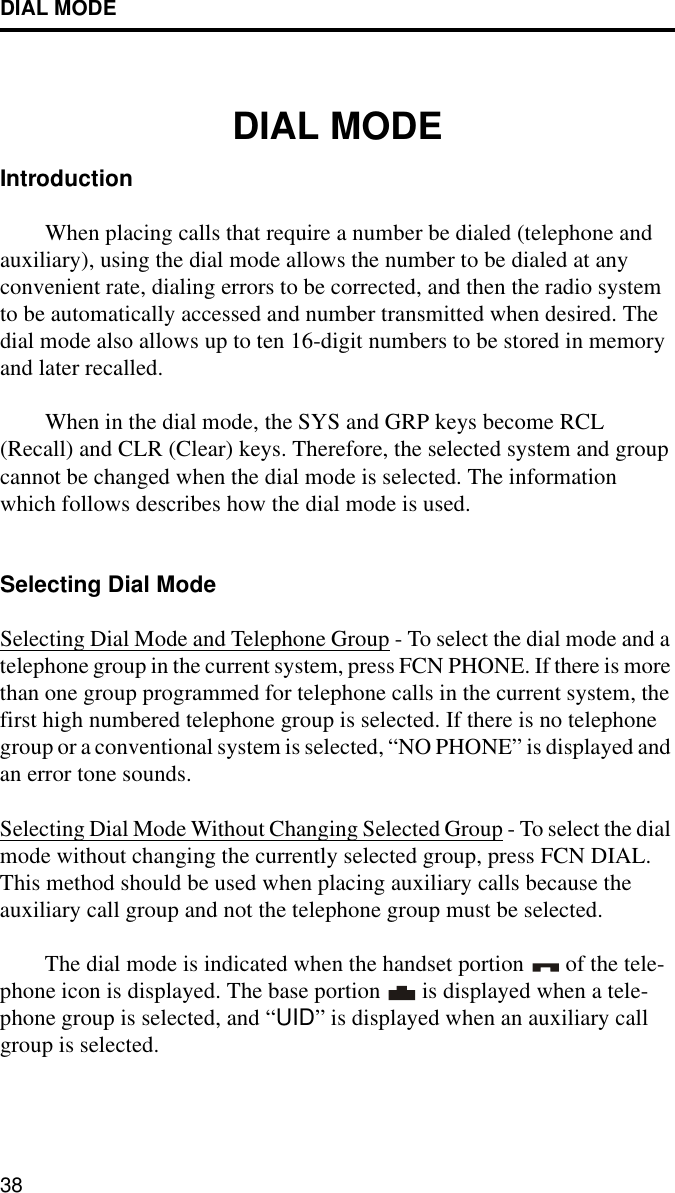 DIAL MODE38DIAL MODEIntroductionWhen placing calls that require a number be dialed (telephone and auxiliary), using the dial mode allows the number to be dialed at any convenient rate, dialing errors to be corrected, and then the radio system to be automatically accessed and number transmitted when desired. The dial mode also allows up to ten 16-digit numbers to be stored in memory and later recalled. When in the dial mode, the SYS and GRP keys become RCL (Recall) and CLR (Clear) keys. Therefore, the selected system and group cannot be changed when the dial mode is selected. The information which follows describes how the dial mode is used.Selecting Dial ModeSelecting Dial Mode and Telephone Group - To select the dial mode and a telephone group in the current system, press FCN PHONE. If there is more than one group programmed for telephone calls in the current system, the first high numbered telephone group is selected. If there is no telephone group or a conventional system is selected, “NO PHONE” is displayed and an error tone sounds.Selecting Dial Mode Without Changing Selected Group - To select the dial mode without changing the currently selected group, press FCN DIAL. This method should be used when placing auxiliary calls because the auxiliary call group and not the telephone group must be selected.The dial mode is indicated when the handset portion   of the tele-phone icon is displayed. The base portion   is displayed when a tele-phone group is selected, and “UID” is displayed when an auxiliary call group is selected. 