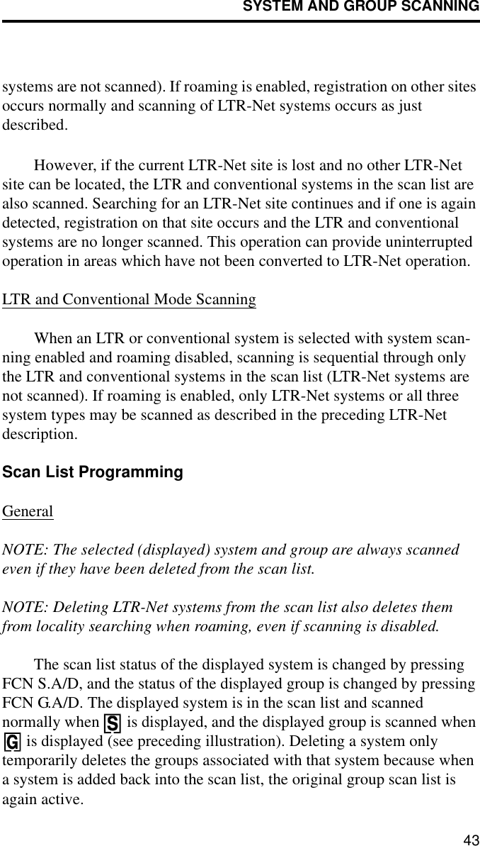 SYSTEM AND GROUP SCANNING43systems are not scanned). If roaming is enabled, registration on other sites occurs normally and scanning of LTR-Net systems occurs as just described. However, if the current LTR-Net site is lost and no other LTR-Net site can be located, the LTR and conventional systems in the scan list are also scanned. Searching for an LTR-Net site continues and if one is again detected, registration on that site occurs and the LTR and conventional systems are no longer scanned. This operation can provide uninterrupted operation in areas which have not been converted to LTR-Net operation.LTR and Conventional Mode ScanningWhen an LTR or conventional system is selected with system scan-ning enabled and roaming disabled, scanning is sequential through only the LTR and conventional systems in the scan list (LTR-Net systems are not scanned). If roaming is enabled, only LTR-Net systems or all three system types may be scanned as described in the preceding LTR-Net description. Scan List ProgrammingGeneralNOTE: The selected (displayed) system and group are always scanned even if they have been deleted from the scan list. NOTE: Deleting LTR-Net systems from the scan list also deletes them from locality searching when roaming, even if scanning is disabled.The scan list status of the displayed system is changed by pressing FCN S.A/D, and the status of the displayed group is changed by pressing FCN G.A/D. The displayed system is in the scan list and scanned normally when   is displayed, and the displayed group is scanned when  is displayed (see preceding illustration). Deleting a system only temporarily deletes the groups associated with that system because when a system is added back into the scan list, the original group scan list is again active. 