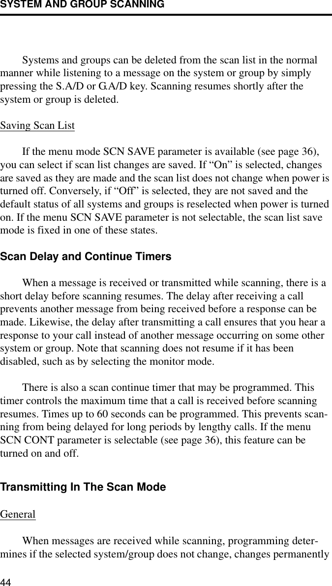 SYSTEM AND GROUP SCANNING44Systems and groups can be deleted from the scan list in the normal manner while listening to a message on the system or group by simply pressing the S.A/D or G.A/D key. Scanning resumes shortly after the system or group is deleted. Saving Scan ListIf the menu mode SCN SAVE parameter is available (see page 36), you can select if scan list changes are saved. If “On” is selected, changes are saved as they are made and the scan list does not change when power is turned off. Conversely, if “Off” is selected, they are not saved and the default status of all systems and groups is reselected when power is turned on. If the menu SCN SAVE parameter is not selectable, the scan list save mode is fixed in one of these states.Scan Delay and Continue TimersWhen a message is received or transmitted while scanning, there is a short delay before scanning resumes. The delay after receiving a call prevents another message from being received before a response can be made. Likewise, the delay after transmitting a call ensures that you hear a response to your call instead of another message occurring on some other system or group. Note that scanning does not resume if it has been disabled, such as by selecting the monitor mode.There is also a scan continue timer that may be programmed. This timer controls the maximum time that a call is received before scanning resumes. Times up to 60 seconds can be programmed. This prevents scan-ning from being delayed for long periods by lengthy calls. If the menu SCN CONT parameter is selectable (see page 36), this feature can be turned on and off. Transmitting In The Scan ModeGeneralWhen messages are received while scanning, programming deter-mines if the selected system/group does not change, changes permanently 