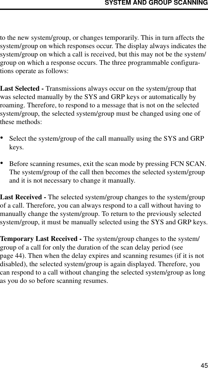 SYSTEM AND GROUP SCANNING45to the new system/group, or changes temporarily. This in turn affects the system/group on which responses occur. The display always indicates the system/group on which a call is received, but this may not be the system/group on which a response occurs. The three programmable configura-tions operate as follows:Last Selected - Transmissions always occur on the system/group that was selected manually by the SYS and GRP keys or automatically by roaming. Therefore, to respond to a message that is not on the selected system/group, the selected system/group must be changed using one of these methods:•Select the system/group of the call manually using the SYS and GRP keys.•Before scanning resumes, exit the scan mode by pressing FCN SCAN. The system/group of the call then becomes the selected system/group and it is not necessary to change it manually.Last Received - The selected system/group changes to the system/group of a call. Therefore, you can always respond to a call without having to manually change the system/group. To return to the previously selected system/group, it must be manually selected using the SYS and GRP keys.Temporary Last Received - The system/group changes to the system/group of a call for only the duration of the scan delay period (see page 44). Then when the delay expires and scanning resumes (if it is not disabled), the selected system/group is again displayed. Therefore, you can respond to a call without changing the selected system/group as long as you do so before scanning resumes.