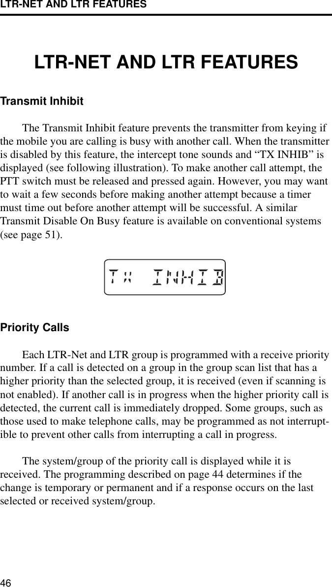 LTR-NET AND LTR FEATURES46LTR-NET AND LTR FEATURESTransmit InhibitThe Transmit Inhibit feature prevents the transmitter from keying if the mobile you are calling is busy with another call. When the transmitter is disabled by this feature, the intercept tone sounds and “TX INHIB” is displayed (see following illustration). To make another call attempt, the PTT switch must be released and pressed again. However, you may want to wait a few seconds before making another attempt because a timer must time out before another attempt will be successful. A similar Transmit Disable On Busy feature is available on conventional systems (see page 51).Priority CallsEach LTR-Net and LTR group is programmed with a receive priority number. If a call is detected on a group in the group scan list that has a higher priority than the selected group, it is received (even if scanning is not enabled). If another call is in progress when the higher priority call is detected, the current call is immediately dropped. Some groups, such as those used to make telephone calls, may be programmed as not interrupt-ible to prevent other calls from interrupting a call in progress. The system/group of the priority call is displayed while it is received. The programming described on page 44 determines if the change is temporary or permanent and if a response occurs on the last selected or received system/group.