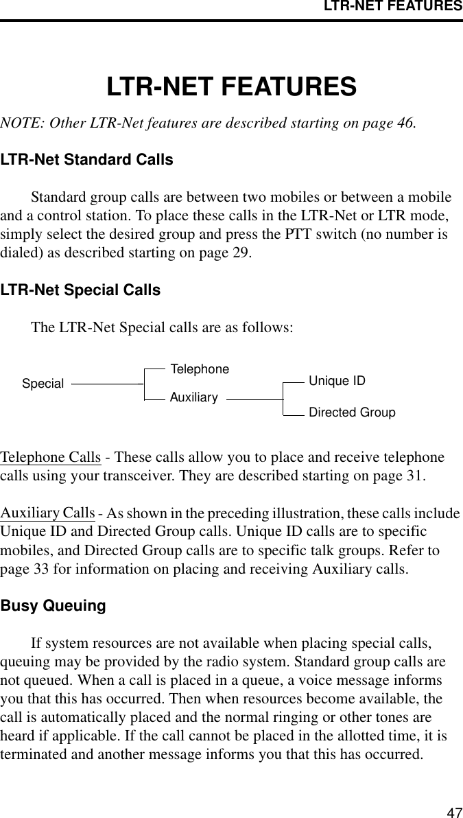 LTR-NET FEATURES47LTR-NET FEATURESNOTE: Other LTR-Net features are described starting on page 46.LTR-Net Standard Calls Standard group calls are between two mobiles or between a mobile and a control station. To place these calls in the LTR-Net or LTR mode, simply select the desired group and press the PTT switch (no number is dialed) as described starting on page 29.LTR-Net Special CallsThe LTR-Net Special calls are as follows:Telephone Calls - These calls allow you to place and receive telephone calls using your transceiver. They are described starting on page 31.Auxiliary Calls - As shown in the preceding illustration, these calls include Unique ID and Directed Group calls. Unique ID calls are to specific mobiles, and Directed Group calls are to specific talk groups. Refer to page 33 for information on placing and receiving Auxiliary calls.Busy QueuingIf system resources are not available when placing special calls, queuing may be provided by the radio system. Standard group calls are not queued. When a call is placed in a queue, a voice message informs you that this has occurred. Then when resources become available, the call is automatically placed and the normal ringing or other tones are heard if applicable. If the call cannot be placed in the allotted time, it is terminated and another message informs you that this has occurred.Special TelephoneAuxiliary Directed GroupUnique ID