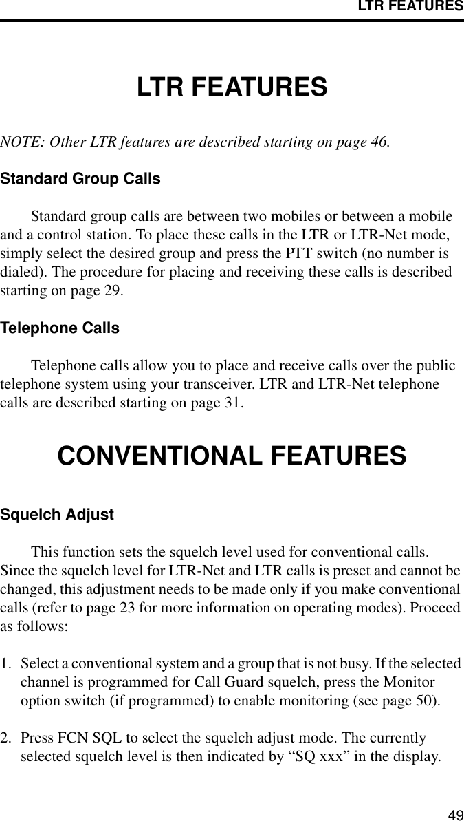 LTR FEATURES49LTR FEATURESNOTE: Other LTR features are described starting on page 46.Standard Group CallsStandard group calls are between two mobiles or between a mobile and a control station. To place these calls in the LTR or LTR-Net mode, simply select the desired group and press the PTT switch (no number is dialed). The procedure for placing and receiving these calls is described starting on page 29.Telephone CallsTelephone calls allow you to place and receive calls over the public telephone system using your transceiver. LTR and LTR-Net telephone calls are described starting on page 31.CONVENTIONAL FEATURESSquelch AdjustThis function sets the squelch level used for conventional calls. Since the squelch level for LTR-Net and LTR calls is preset and cannot be changed, this adjustment needs to be made only if you make conventional calls (refer to page 23 for more information on operating modes). Proceed as follows:1. Select a conventional system and a group that is not busy. If the selected channel is programmed for Call Guard squelch, press the Monitor option switch (if programmed) to enable monitoring (see page 50).2. Press FCN SQL to select the squelch adjust mode. The currently selected squelch level is then indicated by “SQ xxx” in the display. 